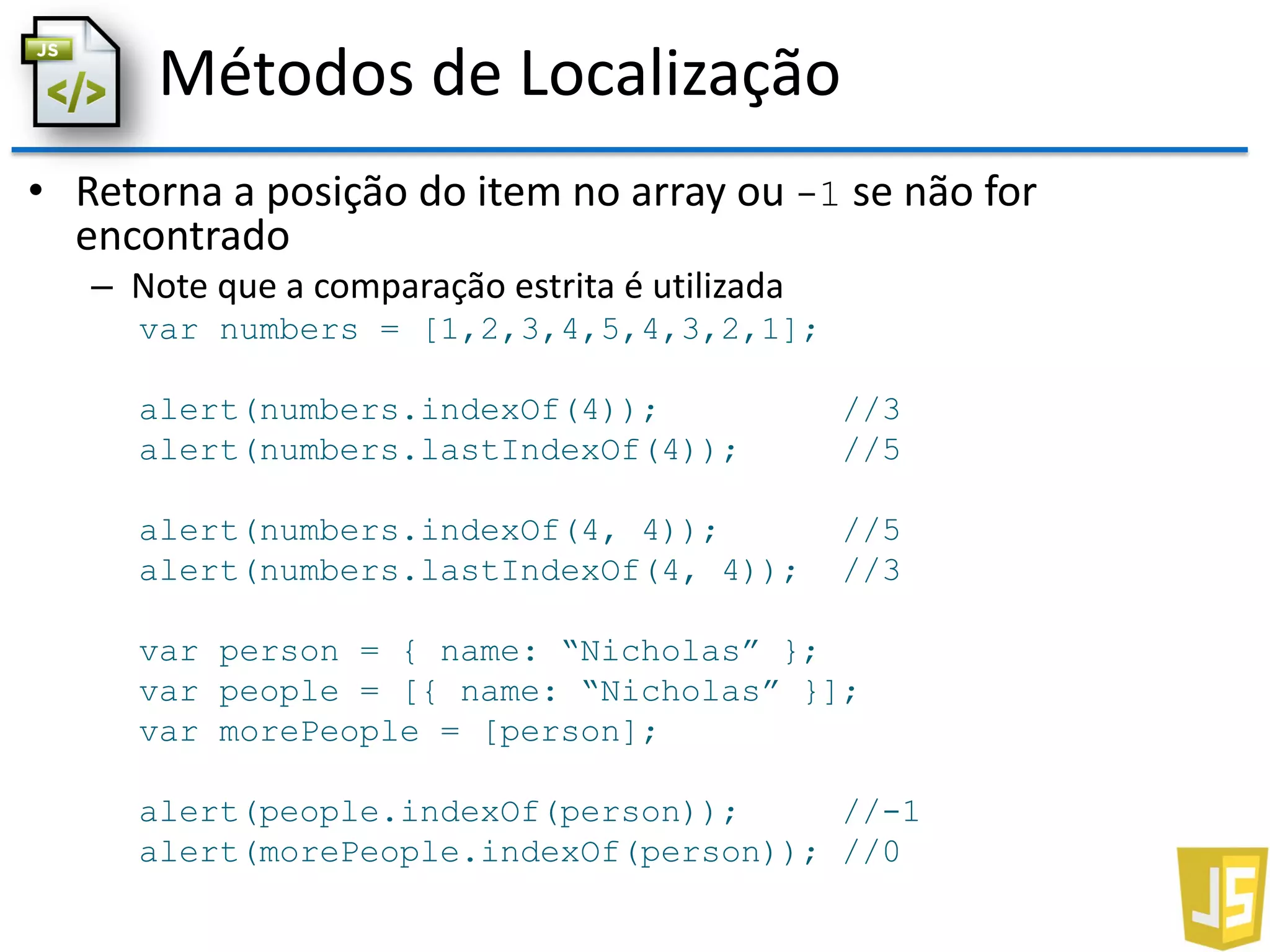 Métodos de Localização
• Retorna a posição do item no array ou -1 se não for
encontrado
– Note que a comparação estrita é utilizada
var numbers = [1,2,3,4,5,4,3,2,1];
alert(numbers.indexOf(4)); //3
alert(numbers.lastIndexOf(4)); //5
alert(numbers.indexOf(4, 4)); //5
alert(numbers.lastIndexOf(4, 4)); //3
var person = { name: “Nicholas” };
var people = [{ name: “Nicholas” }];
var morePeople = [person];
alert(people.indexOf(person)); //-1
alert(morePeople.indexOf(person)); //0
 