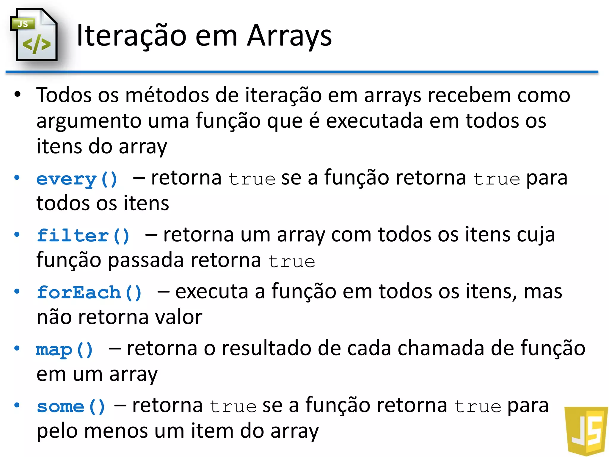 Iteração em Arrays
• Todos os métodos de iteração em arrays recebem como
argumento uma função que é executada em todos os
itens do array
• every() – retorna true se a função retorna true para
todos os itens
• filter() – retorna um array com todos os itens cuja
função passada retorna true
• forEach() – executa a função em todos os itens, mas
não retorna valor
• map() – retorna o resultado de cada chamada de função
em um array
• some() – retorna true se a função retorna true para
pelo menos um item do array
 