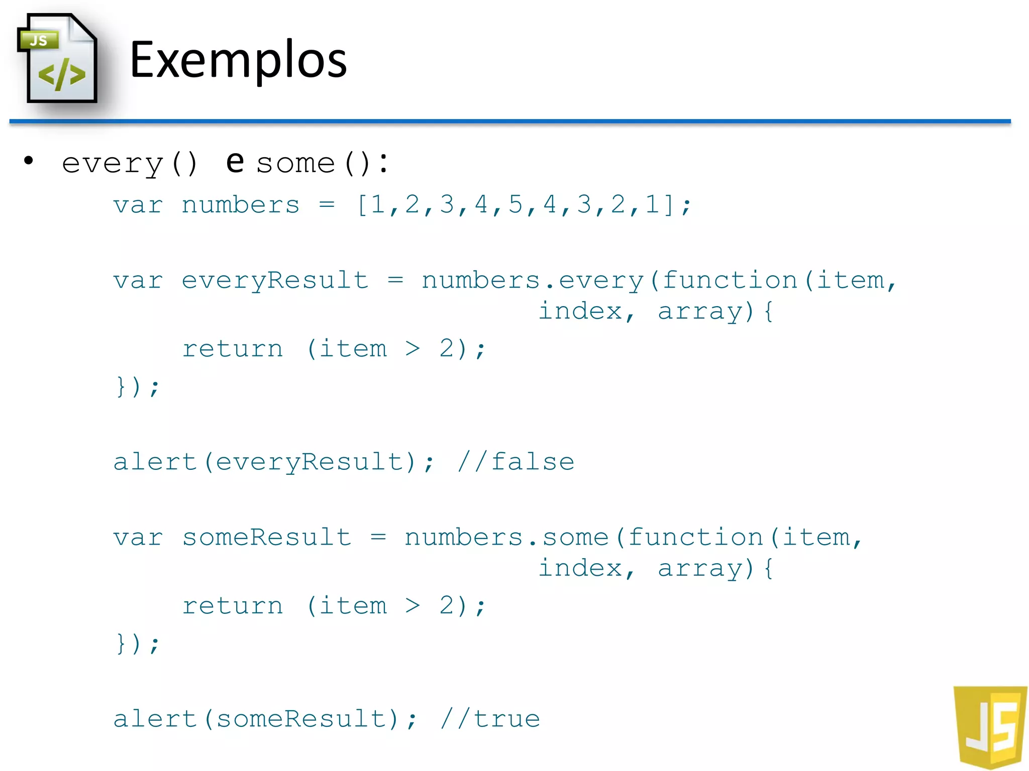 Exemplos
• every() e some():
var numbers = [1,2,3,4,5,4,3,2,1];
var everyResult = numbers.every(function(item,
index, array){
return (item > 2);
});
alert(everyResult); //false
var someResult = numbers.some(function(item,
index, array){
return (item > 2);
});
alert(someResult); //true
 
