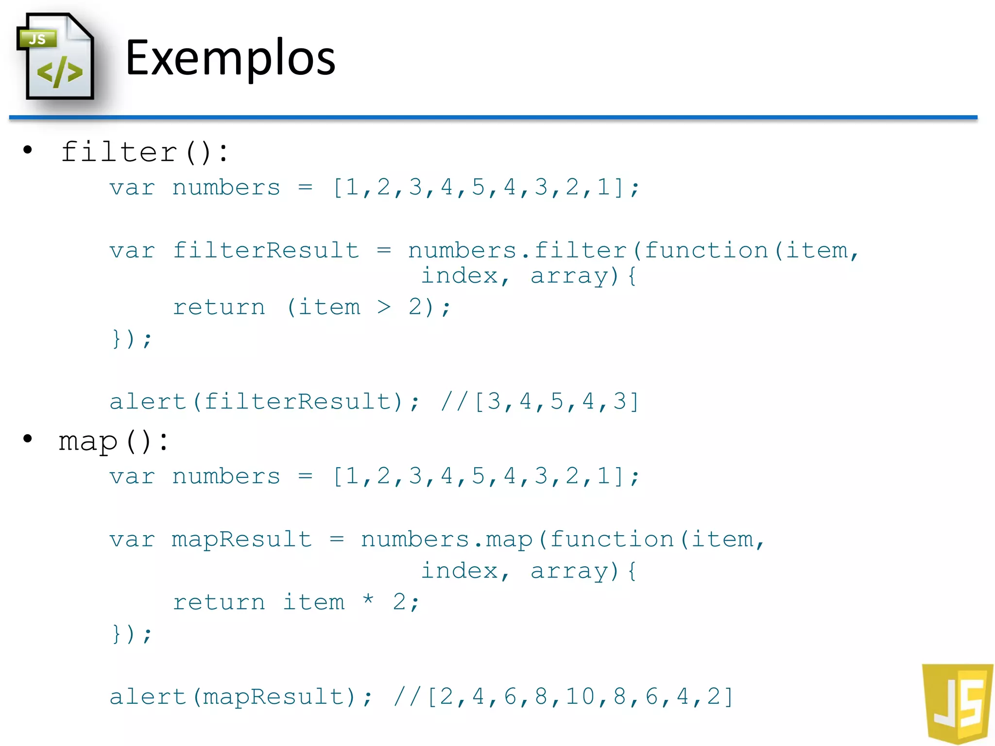 Exemplos
• filter():
var numbers = [1,2,3,4,5,4,3,2,1];
var filterResult = numbers.filter(function(item,
index, array){
return (item > 2);
});
alert(filterResult); //[3,4,5,4,3]
• map():
var numbers = [1,2,3,4,5,4,3,2,1];
var mapResult = numbers.map(function(item,
index, array){
return item * 2;
});
alert(mapResult); //[2,4,6,8,10,8,6,4,2]
 