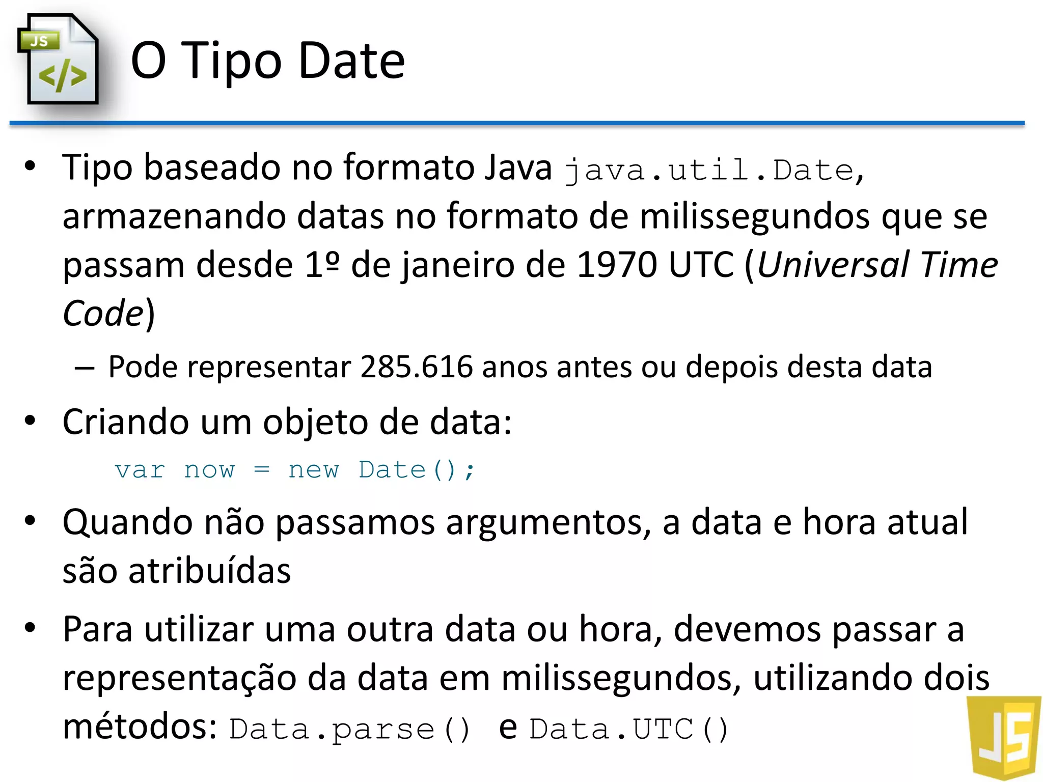 O Tipo Date
• Tipo baseado no formato Java java.util.Date,
armazenando datas no formato de milissegundos que se
passam desde 1º de janeiro de 1970 UTC (Universal Time
Code)
– Pode representar 285.616 anos antes ou depois desta data
• Criando um objeto de data:
var now = new Date();
• Quando não passamos argumentos, a data e hora atual
são atribuídas
• Para utilizar uma outra data ou hora, devemos passar a
representação da data em milissegundos, utilizando dois
métodos: Data.parse() e Data.UTC()
 