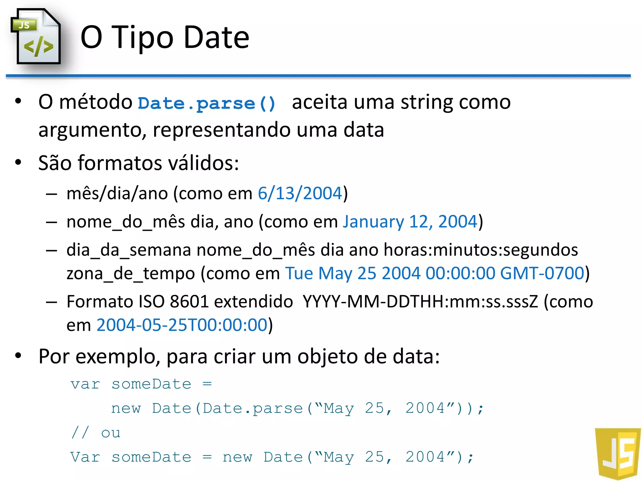 O Tipo Date
• O método Date.parse() aceita uma string como
argumento, representando uma data
• São formatos válidos:
– mês/dia/ano (como em 6/13/2004)
– nome_do_mês dia, ano (como em January 12, 2004)
– dia_da_semana nome_do_mês dia ano horas:minutos:segundos
zona_de_tempo (como em Tue May 25 2004 00:00:00 GMT-0700)
– Formato ISO 8601 extendido YYYY-MM-DDTHH:mm:ss.sssZ (como
em 2004-05-25T00:00:00)
• Por exemplo, para criar um objeto de data:
var someDate =
new Date(Date.parse(“May 25, 2004”));
// ou
Var someDate = new Date(“May 25, 2004”);
 