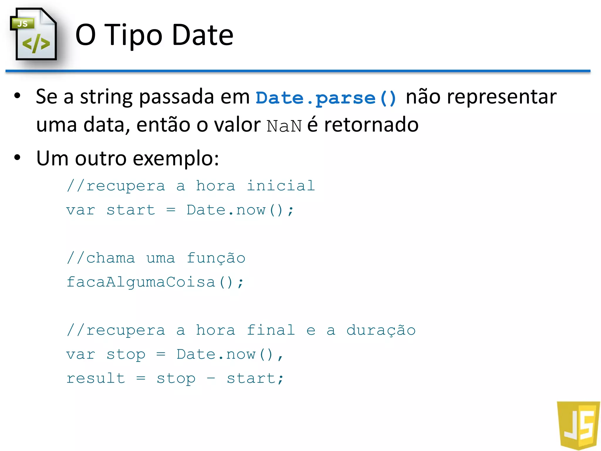 O Tipo Date
• Se a string passada em Date.parse() não representar
uma data, então o valor NaN é retornado
• Um outro exemplo:
//recupera a hora inicial
var start = Date.now();
//chama uma função
facaAlgumaCoisa();
//recupera a hora final e a duração
var stop = Date.now(),
result = stop – start;
 