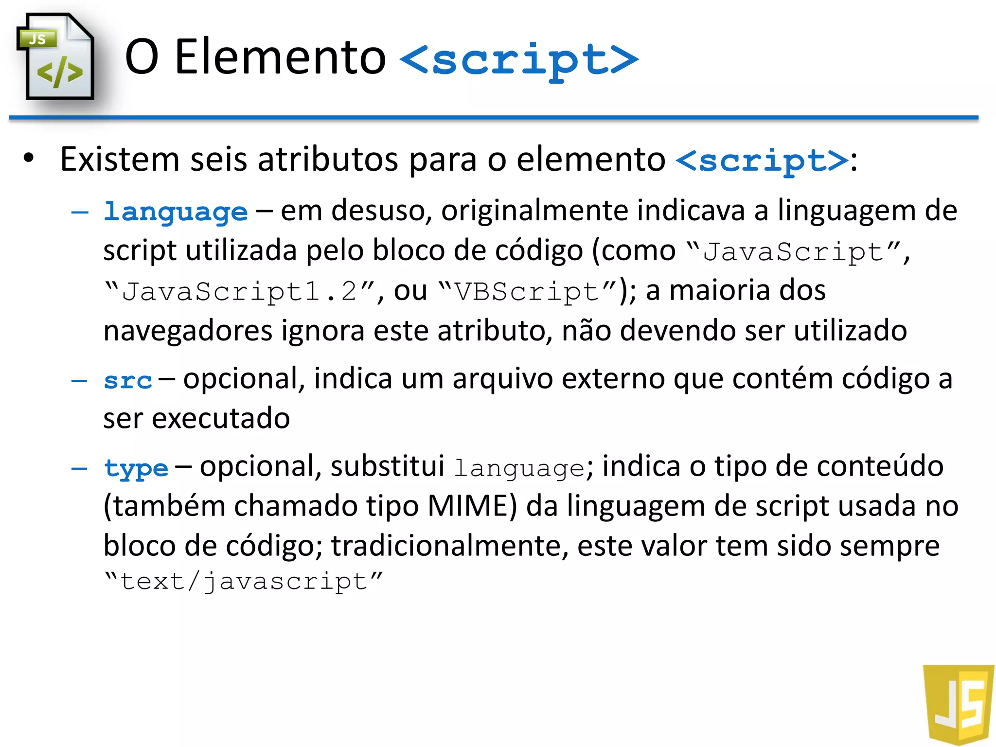 O Elemento <script>
• Existem seis atributos para o elemento <script>:
– language – em desuso, originalmente indicava a linguagem de
script utilizada pelo bloco de código (como “JavaScript”,
“JavaScript1.2”, ou “VBScript”); a maioria dos
navegadores ignora este atributo, não devendo ser utilizado
– src – opcional, indica um arquivo externo que contém código a
ser executado
– type – opcional, substitui language; indica o tipo de conteúdo
(também chamado tipo MIME) da linguagem de script usada no
bloco de código; tradicionalmente, este valor tem sido sempre
“text/javascript”
 
