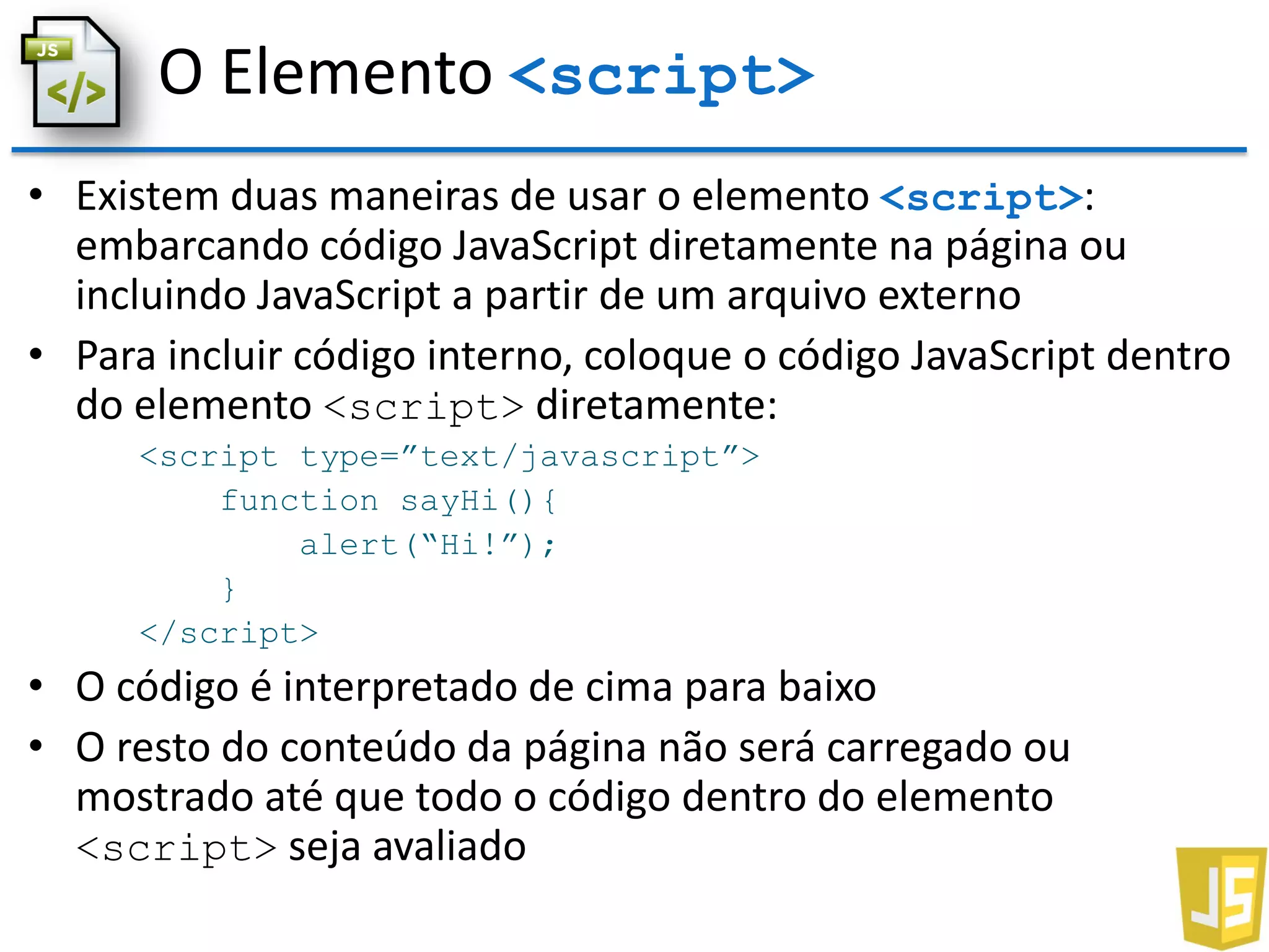 O Elemento <script>
• Existem duas maneiras de usar o elemento <script>:
embarcando código JavaScript diretamente na página ou
incluindo JavaScript a partir de um arquivo externo
• Para incluir código interno, coloque o código JavaScript dentro
do elemento <script> diretamente:
<script type=”text/javascript”>
function sayHi(){
alert(“Hi!”);
}
</script>
• O código é interpretado de cima para baixo
• O resto do conteúdo da página não será carregado ou
mostrado até que todo o código dentro do elemento
<script> seja avaliado
 