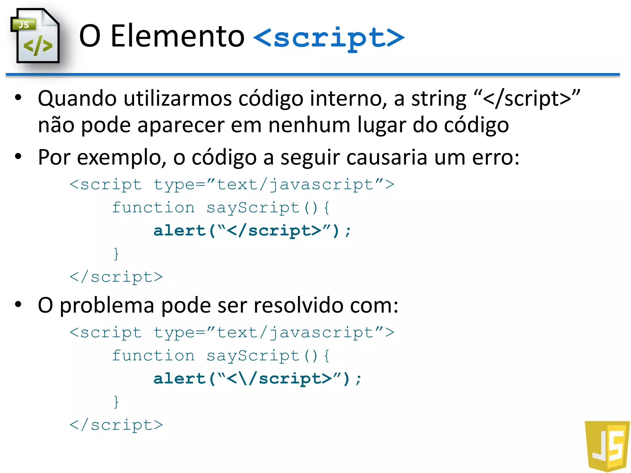 O Elemento <script>
• Quando utilizarmos código interno, a string “</script>”
não pode aparecer em nenhum lugar do código
• Por exemplo, o código a seguir causaria um erro:
<script type=”text/javascript”>
function sayScript(){
alert(“</script>”);
}
</script>
• O problema pode ser resolvido com:
<script type=”text/javascript”>
function sayScript(){
alert(“</script>”);
}
</script>
 