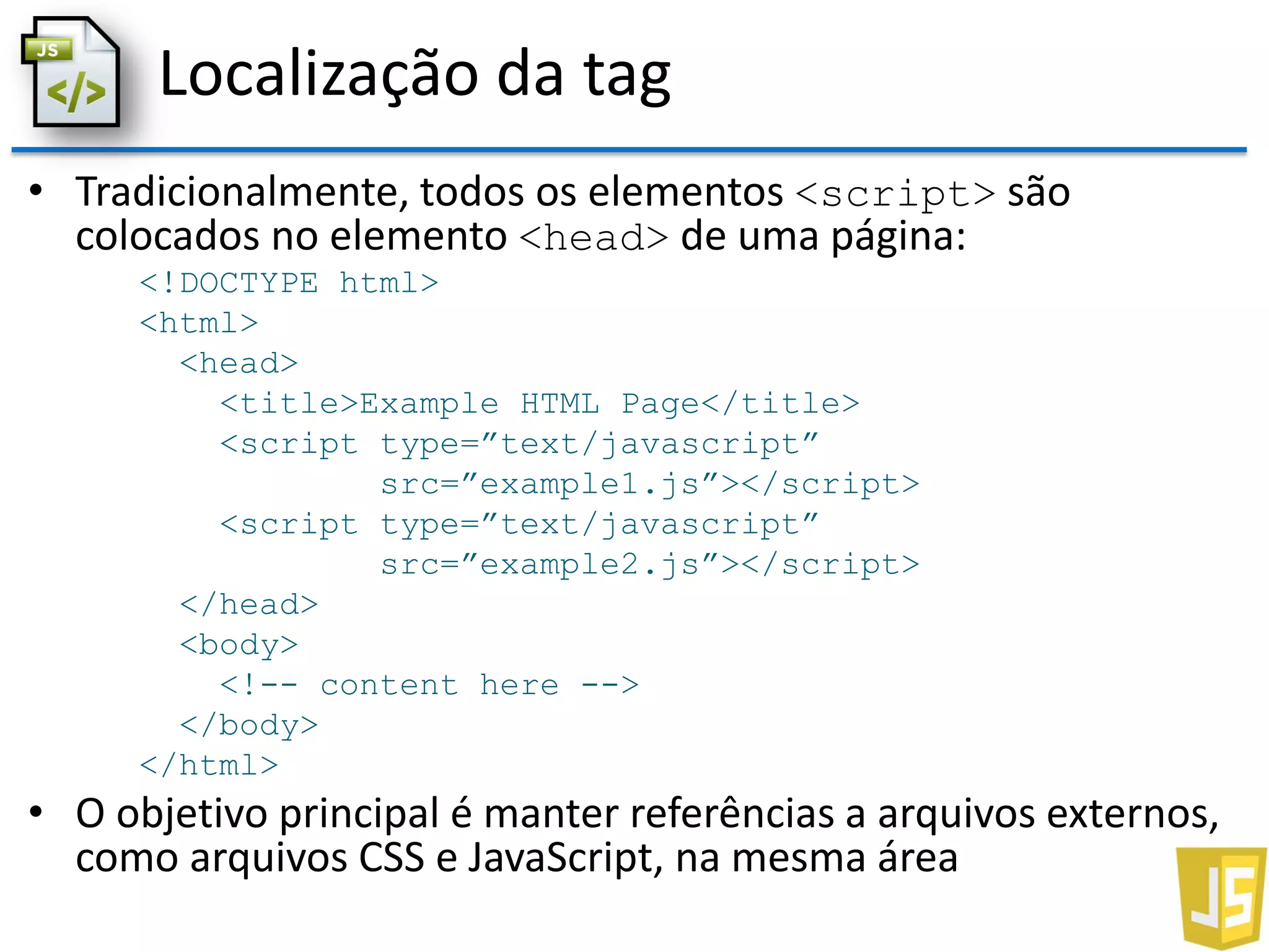 Localização da tag
• Tradicionalmente, todos os elementos <script> são
colocados no elemento <head> de uma página:
<!DOCTYPE html>
<html>
<head>
<title>Example HTML Page</title>
<script type=”text/javascript”
src=”example1.js”></script>
<script type=”text/javascript”
src=”example2.js”></script>
</head>
<body>
<!-- content here -->
</body>
</html>
• O objetivo principal é manter referências a arquivos externos,
como arquivos CSS e JavaScript, na mesma área
 