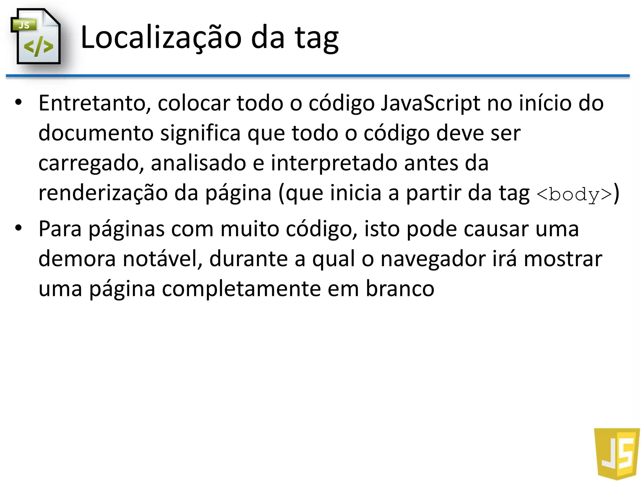 Localização da tag
• Entretanto, colocar todo o código JavaScript no início do
documento significa que todo o código deve ser
carregado, analisado e interpretado antes da
renderização da página (que inicia a partir da tag <body>)
• Para páginas com muito código, isto pode causar uma
demora notável, durante a qual o navegador irá mostrar
uma página completamente em branco
 