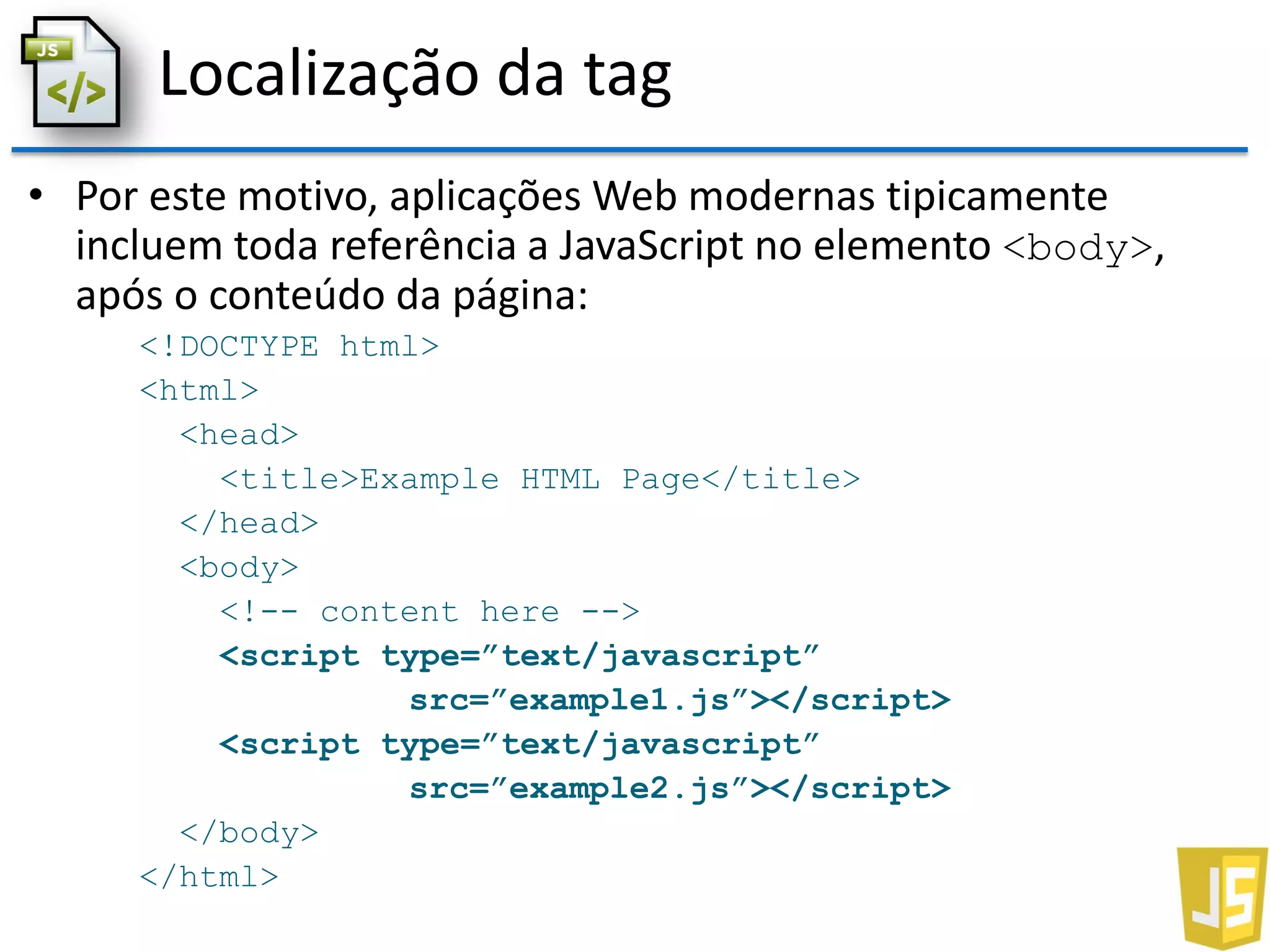 Localização da tag
• Por este motivo, aplicações Web modernas tipicamente
incluem toda referência a JavaScript no elemento <body>,
após o conteúdo da página:
<!DOCTYPE html>
<html>
<head>
<title>Example HTML Page</title>
</head>
<body>
<!-- content here -->
<script type=”text/javascript”
src=”example1.js”></script>
<script type=”text/javascript”
src=”example2.js”></script>
</body>
</html>
 