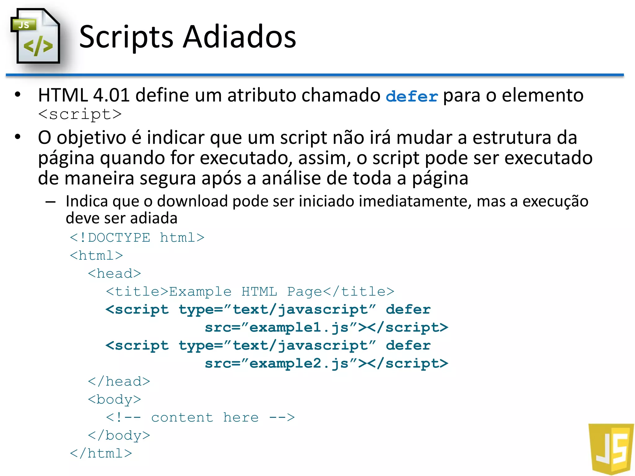 Scripts Adiados
• HTML 4.01 define um atributo chamado defer para o elemento
<script>
• O objetivo é indicar que um script não irá mudar a estrutura da
página quando for executado, assim, o script pode ser executado
de maneira segura após a análise de toda a página
– Indica que o download pode ser iniciado imediatamente, mas a execução
deve ser adiada
<!DOCTYPE html>
<html>
<head>
<title>Example HTML Page</title>
<script type=”text/javascript” defer
src=”example1.js”></script>
<script type=”text/javascript” defer
src=”example2.js”></script>
</head>
<body>
<!-- content here -->
</body>
</html>
 