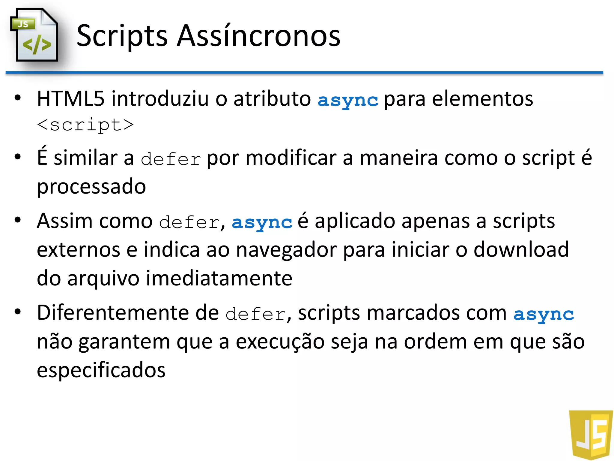 Scripts Assíncronos
• HTML5 introduziu o atributo async para elementos
<script>
• É similar a defer por modificar a maneira como o script é
processado
• Assim como defer, async é aplicado apenas a scripts
externos e indica ao navegador para iniciar o download
do arquivo imediatamente
• Diferentemente de defer, scripts marcados com async
não garantem que a execução seja na ordem em que são
especificados
 