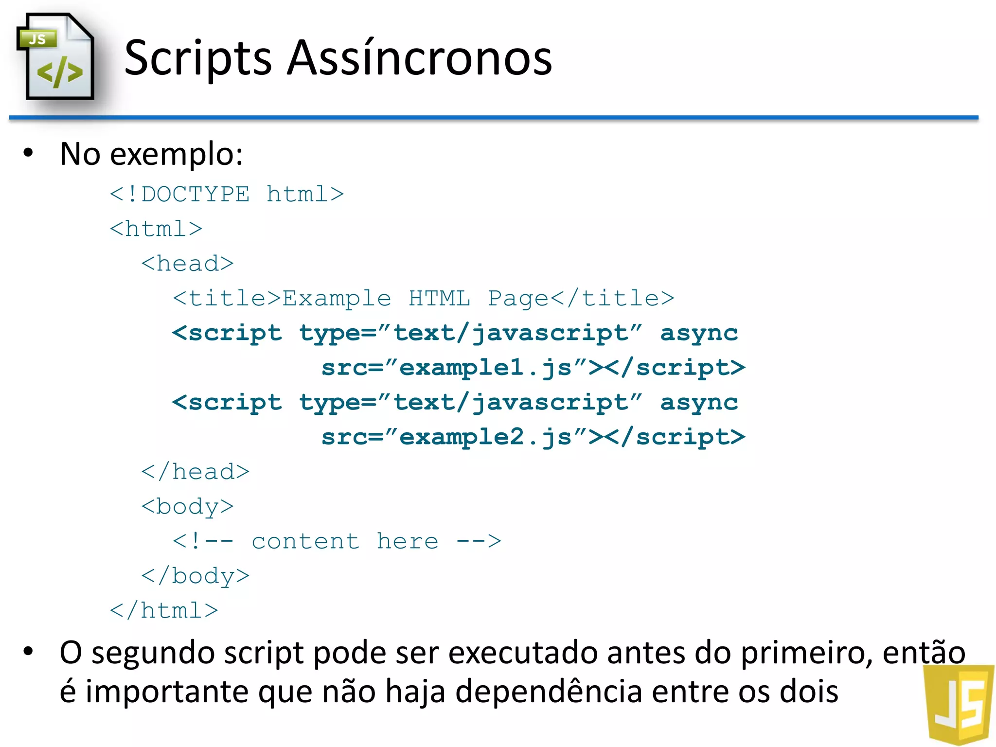 Scripts Assíncronos
• No exemplo:
<!DOCTYPE html>
<html>
<head>
<title>Example HTML Page</title>
<script type=”text/javascript” async
src=”example1.js”></script>
<script type=”text/javascript” async
src=”example2.js”></script>
</head>
<body>
<!-- content here -->
</body>
</html>
• O segundo script pode ser executado antes do primeiro, então
é importante que não haja dependência entre os dois
 
