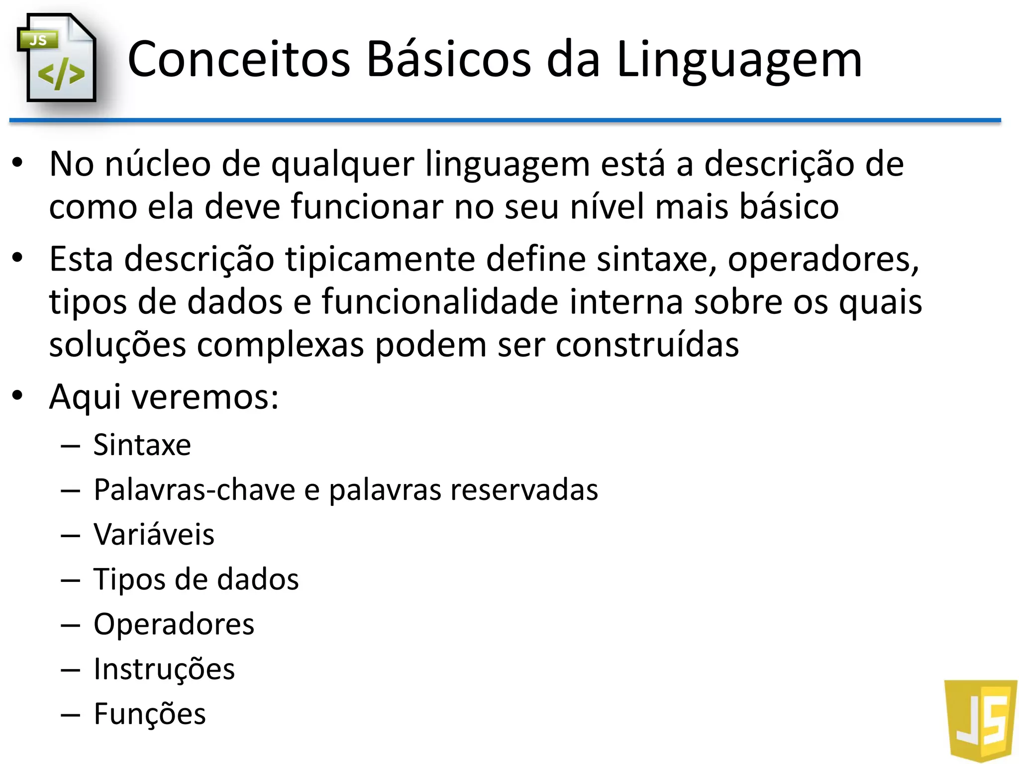 Conceitos Básicos da Linguagem
• No núcleo de qualquer linguagem está a descrição de
como ela deve funcionar no seu nível mais básico
• Esta descrição tipicamente define sintaxe, operadores,
tipos de dados e funcionalidade interna sobre os quais
soluções complexas podem ser construídas
• Aqui veremos:
– Sintaxe
– Palavras-chave e palavras reservadas
– Variáveis
– Tipos de dados
– Operadores
– Instruções
– Funções
 