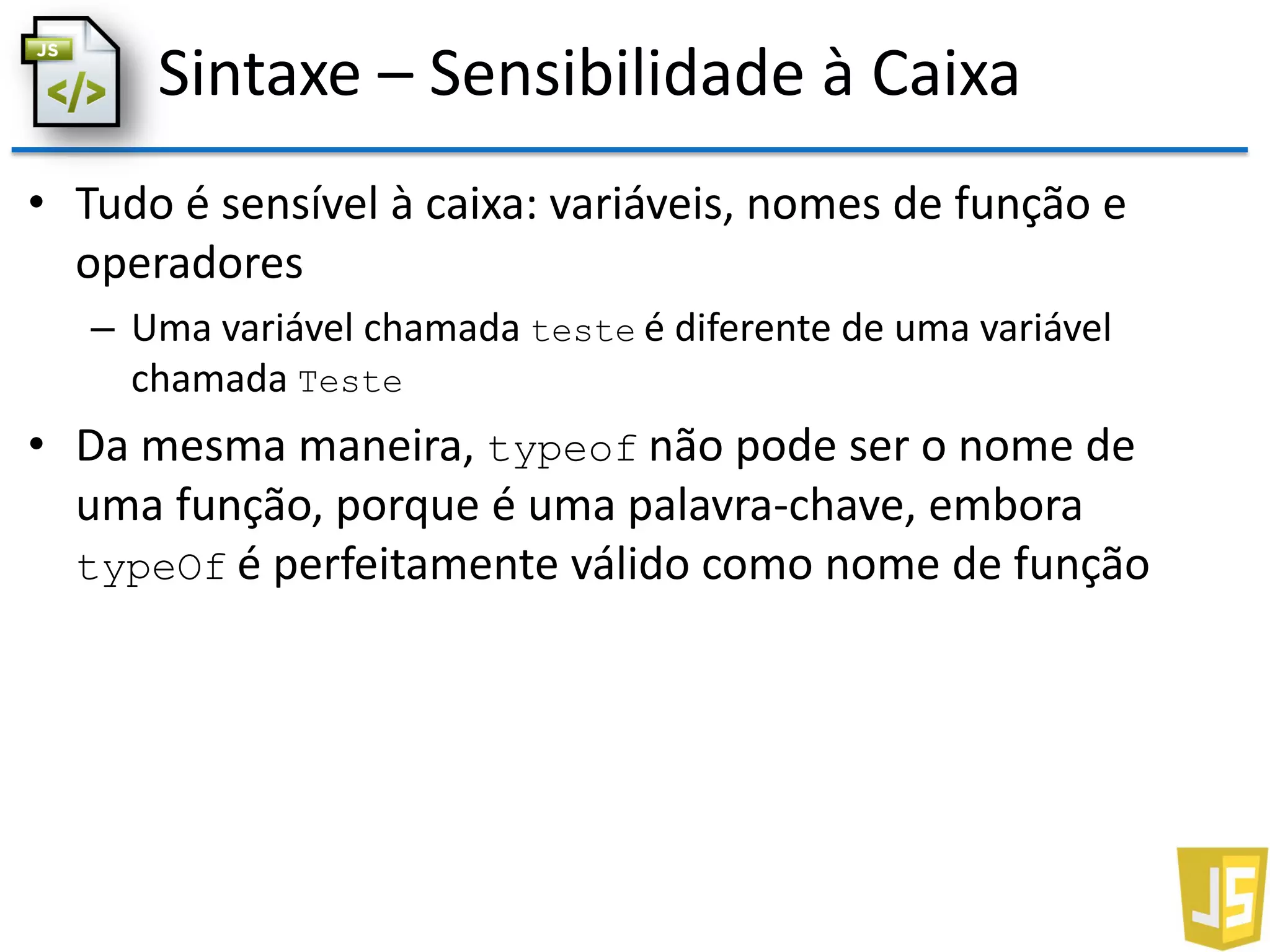 Sintaxe – Sensibilidade à Caixa
• Tudo é sensível à caixa: variáveis, nomes de função e
operadores
– Uma variável chamada teste é diferente de uma variável
chamada Teste
• Da mesma maneira, typeof não pode ser o nome de
uma função, porque é uma palavra-chave, embora
typeOf é perfeitamente válido como nome de função
 