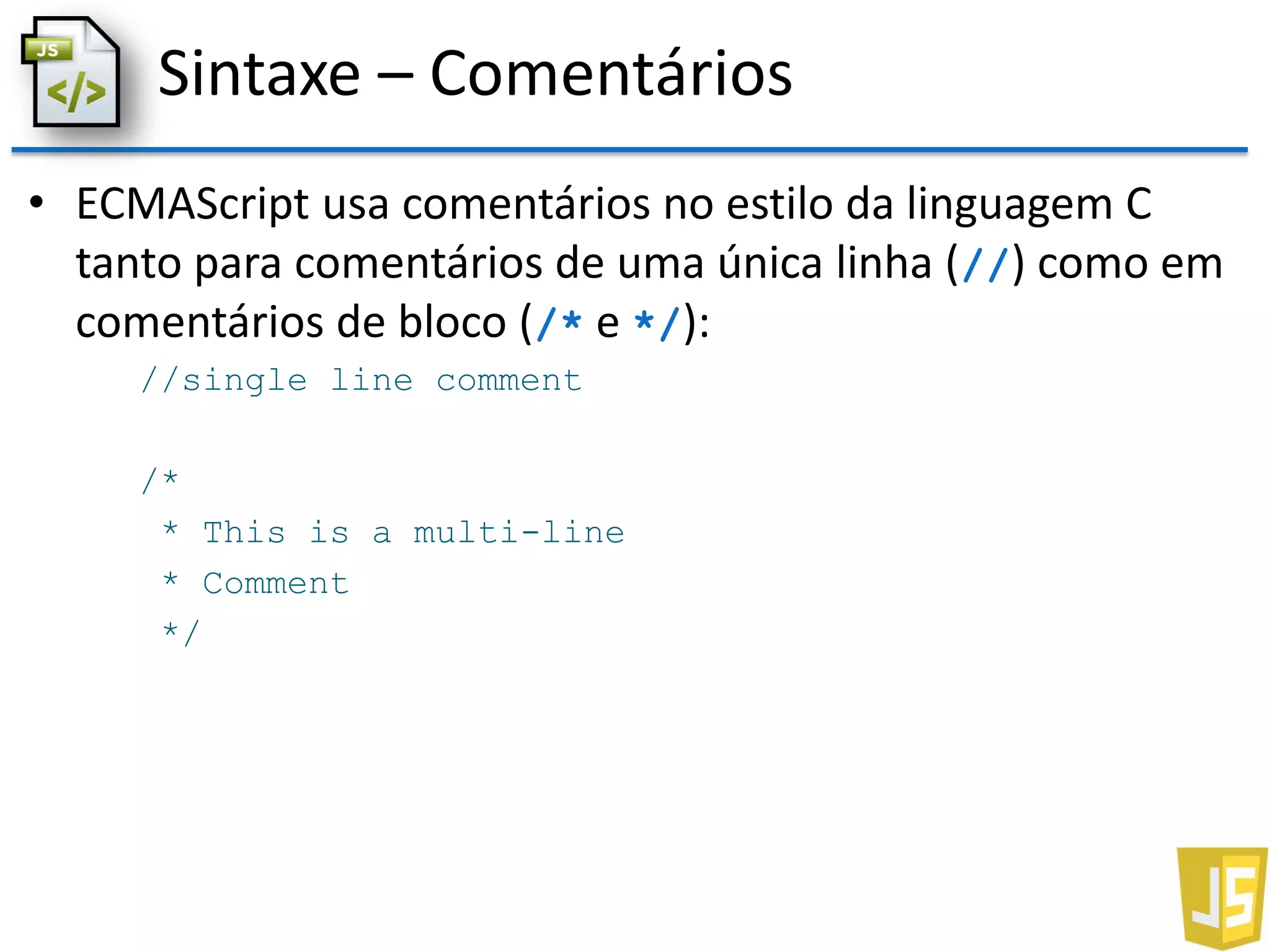 Sintaxe – Comentários
• ECMAScript usa comentários no estilo da linguagem C
tanto para comentários de uma única linha (//) como em
comentários de bloco (/* e */):
//single line comment
/*
* This is a multi-line
* Comment
*/
 