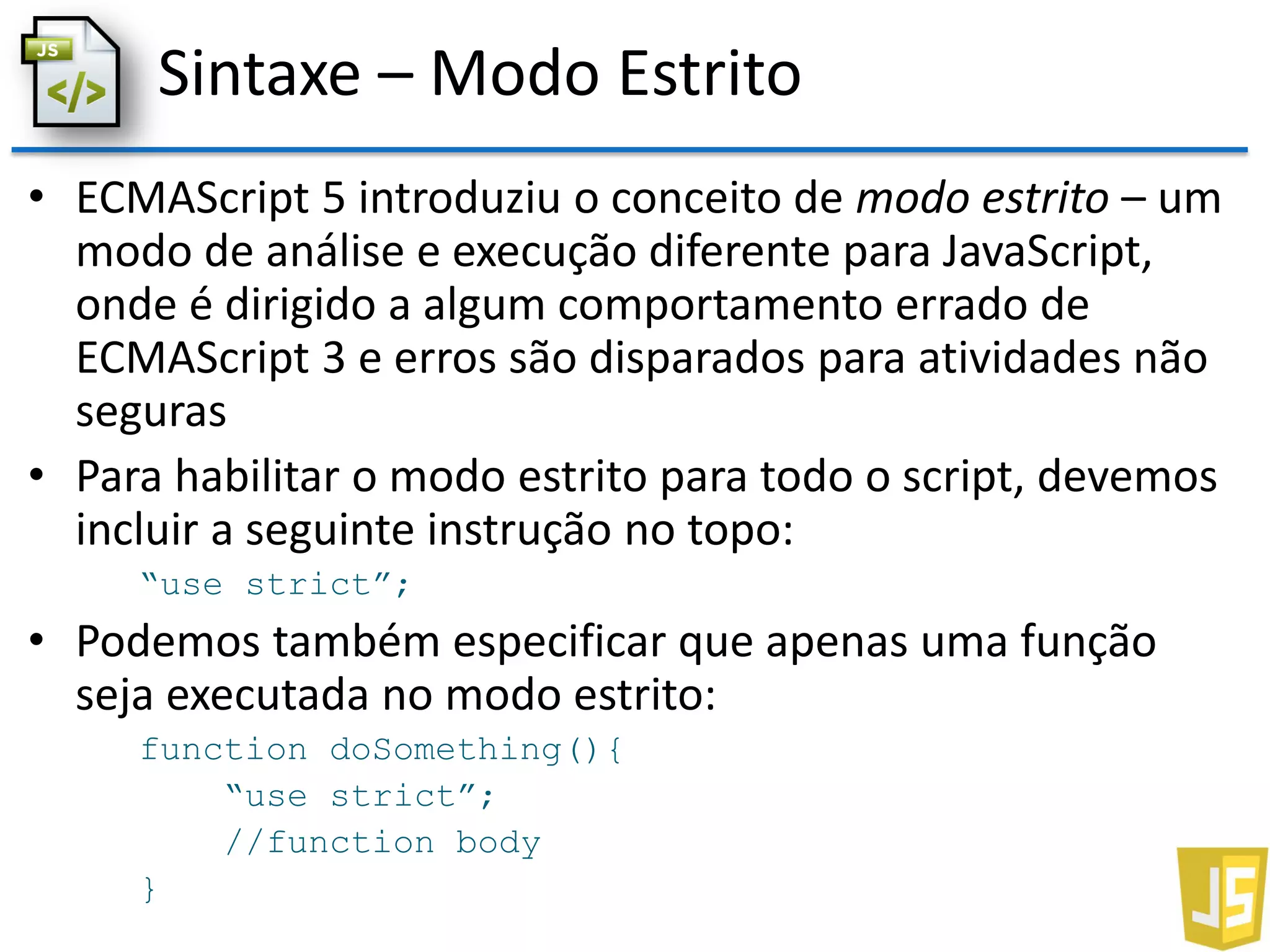 Sintaxe – Modo Estrito
• ECMAScript 5 introduziu o conceito de modo estrito – um
modo de análise e execução diferente para JavaScript,
onde é dirigido a algum comportamento errado de
ECMAScript 3 e erros são disparados para atividades não
seguras
• Para habilitar o modo estrito para todo o script, devemos
incluir a seguinte instrução no topo:
“use strict”;
• Podemos também especificar que apenas uma função
seja executada no modo estrito:
function doSomething(){
“use strict”;
//function body
}
 