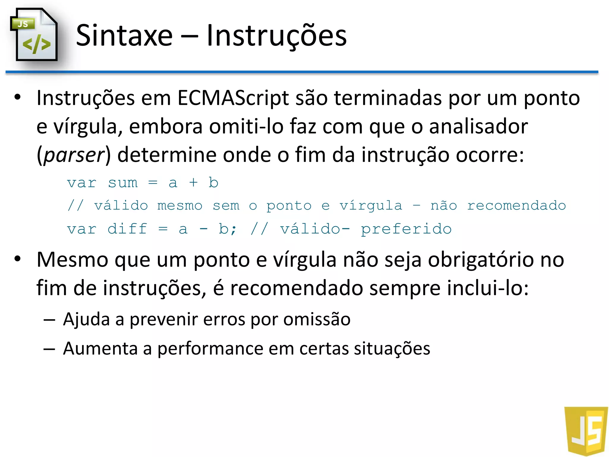Sintaxe – Instruções
• Instruções em ECMAScript são terminadas por um ponto
e vírgula, embora omiti-lo faz com que o analisador
(parser) determine onde o fim da instrução ocorre:
var sum = a + b
// válido mesmo sem o ponto e vírgula – não recomendado
var diff = a - b; // válido- preferido
• Mesmo que um ponto e vírgula não seja obrigatório no
fim de instruções, é recomendado sempre inclui-lo:
– Ajuda a prevenir erros por omissão
– Aumenta a performance em certas situações
 