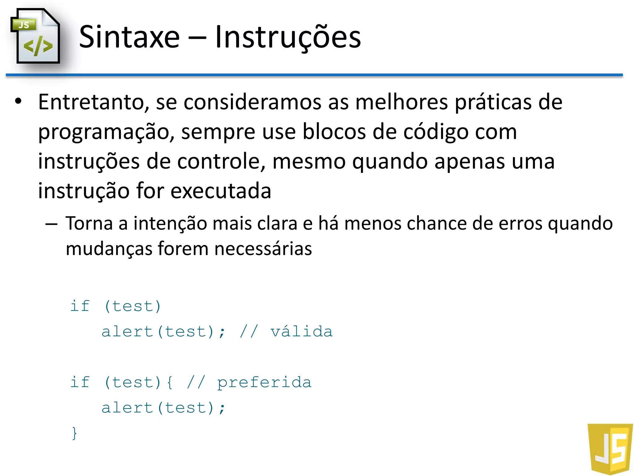 Sintaxe – Instruções
• Entretanto, se consideramos as melhores práticas de
programação, sempre use blocos de código com
instruções de controle, mesmo quando apenas uma
instrução for executada
– Torna a intenção mais clara e há menos chance de erros quando
mudanças forem necessárias
if (test)
alert(test); // válida
if (test){ // preferida
alert(test);
}
 