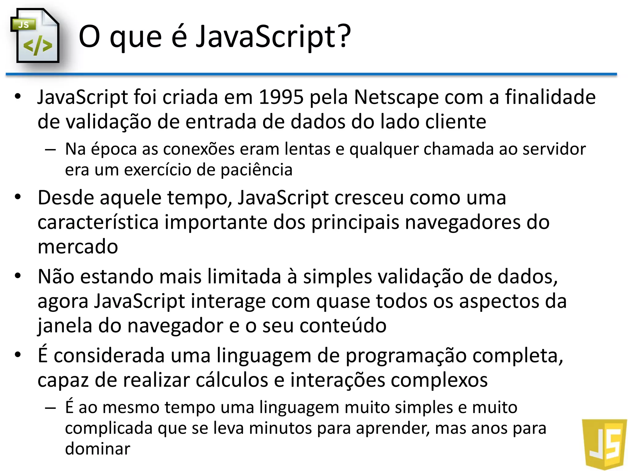 O que é JavaScript?
• JavaScript foi criada em 1995 pela Netscape com a finalidade
de validação de entrada de dados do lado cliente
– Na época as conexões eram lentas e qualquer chamada ao servidor
era um exercício de paciência
• Desde aquele tempo, JavaScript cresceu como uma
característica importante dos principais navegadores do
mercado
• Não estando mais limitada à simples validação de dados,
agora JavaScript interage com quase todos os aspectos da
janela do navegador e o seu conteúdo
• É considerada uma linguagem de programação completa,
capaz de realizar cálculos e interações complexos
– É ao mesmo tempo uma linguagem muito simples e muito
complicada que se leva minutos para aprender, mas anos para
dominar
 