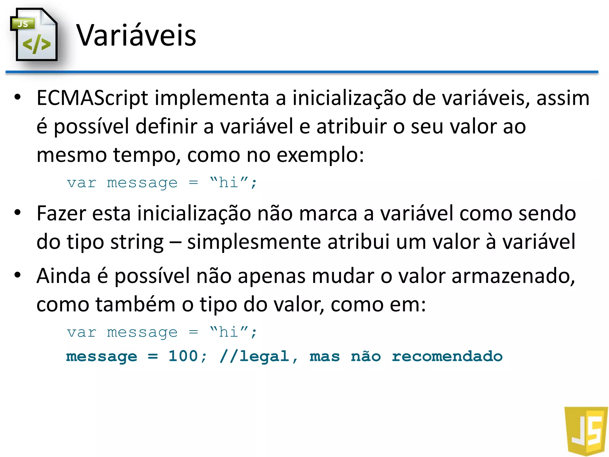 Variáveis
• ECMAScript implementa a inicialização de variáveis, assim
é possível definir a variável e atribuir o seu valor ao
mesmo tempo, como no exemplo:
var message = “hi”;
• Fazer esta inicialização não marca a variável como sendo
do tipo string – simplesmente atribui um valor à variável
• Ainda é possível não apenas mudar o valor armazenado,
como também o tipo do valor, como em:
var message = “hi”;
message = 100; //legal, mas não recomendado
 