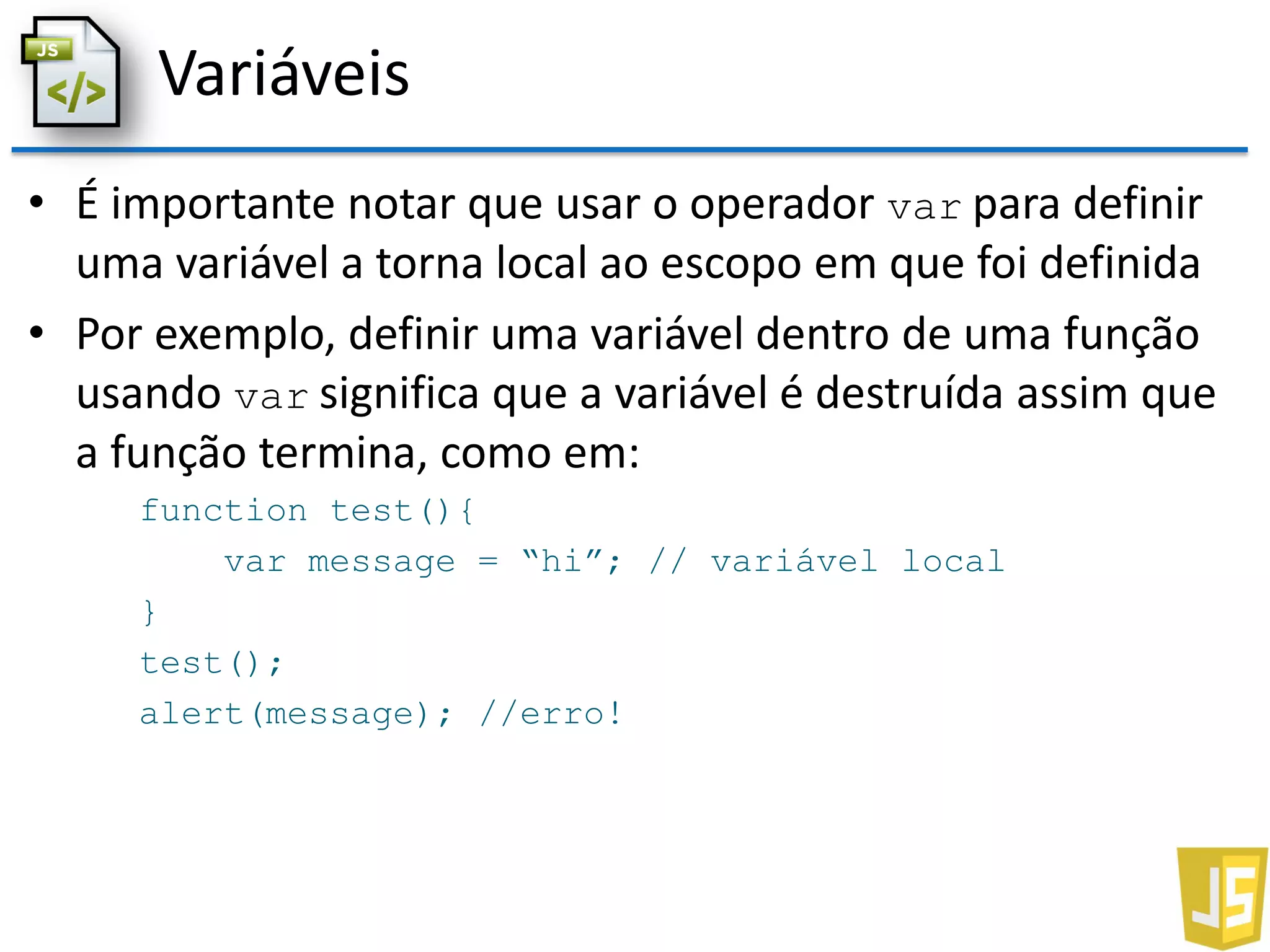 Variáveis
• É importante notar que usar o operador var para definir
uma variável a torna local ao escopo em que foi definida
• Por exemplo, definir uma variável dentro de uma função
usando var significa que a variável é destruída assim que
a função termina, como em:
function test(){
var message = “hi”; // variável local
}
test();
alert(message); //erro!
 