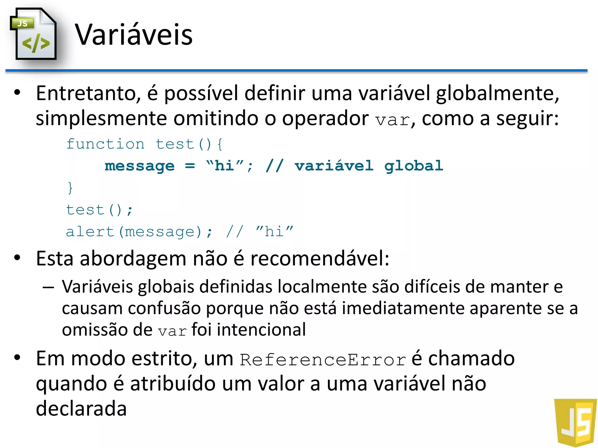 Variáveis
• Entretanto, é possível definir uma variável globalmente,
simplesmente omitindo o operador var, como a seguir:
function test(){
message = “hi”; // variável global
}
test();
alert(message); // ”hi”
• Esta abordagem não é recomendável:
– Variáveis globais definidas localmente são difíceis de manter e
causam confusão porque não está imediatamente aparente se a
omissão de var foi intencional
• Em modo estrito, um ReferenceError é chamado
quando é atribuído um valor a uma variável não
declarada
 