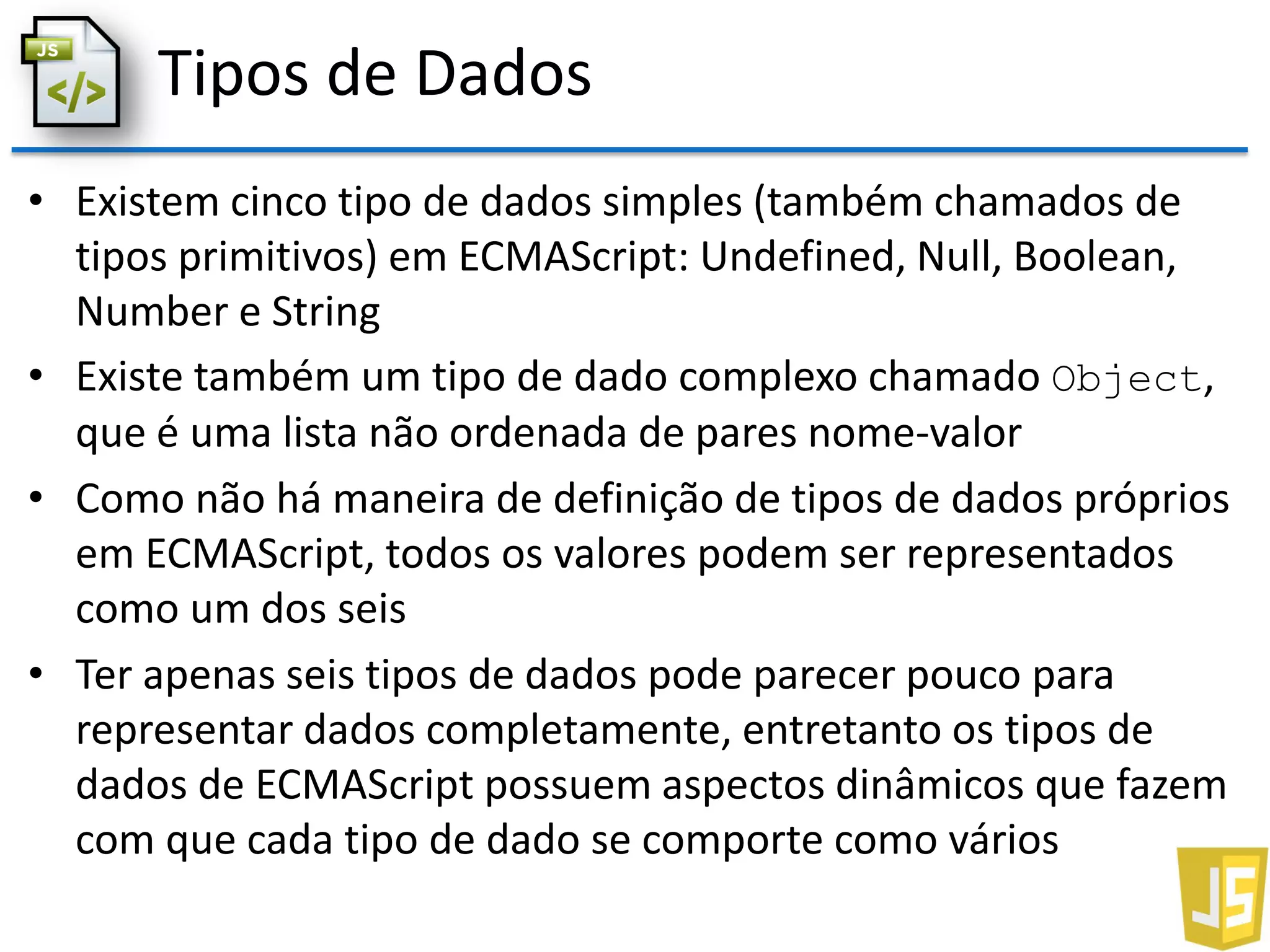 Tipos de Dados
• Existem cinco tipo de dados simples (também chamados de
tipos primitivos) em ECMAScript: Undefined, Null, Boolean,
Number e String
• Existe também um tipo de dado complexo chamado Object,
que é uma lista não ordenada de pares nome-valor
• Como não há maneira de definição de tipos de dados próprios
em ECMAScript, todos os valores podem ser representados
como um dos seis
• Ter apenas seis tipos de dados pode parecer pouco para
representar dados completamente, entretanto os tipos de
dados de ECMAScript possuem aspectos dinâmicos que fazem
com que cada tipo de dado se comporte como vários
 