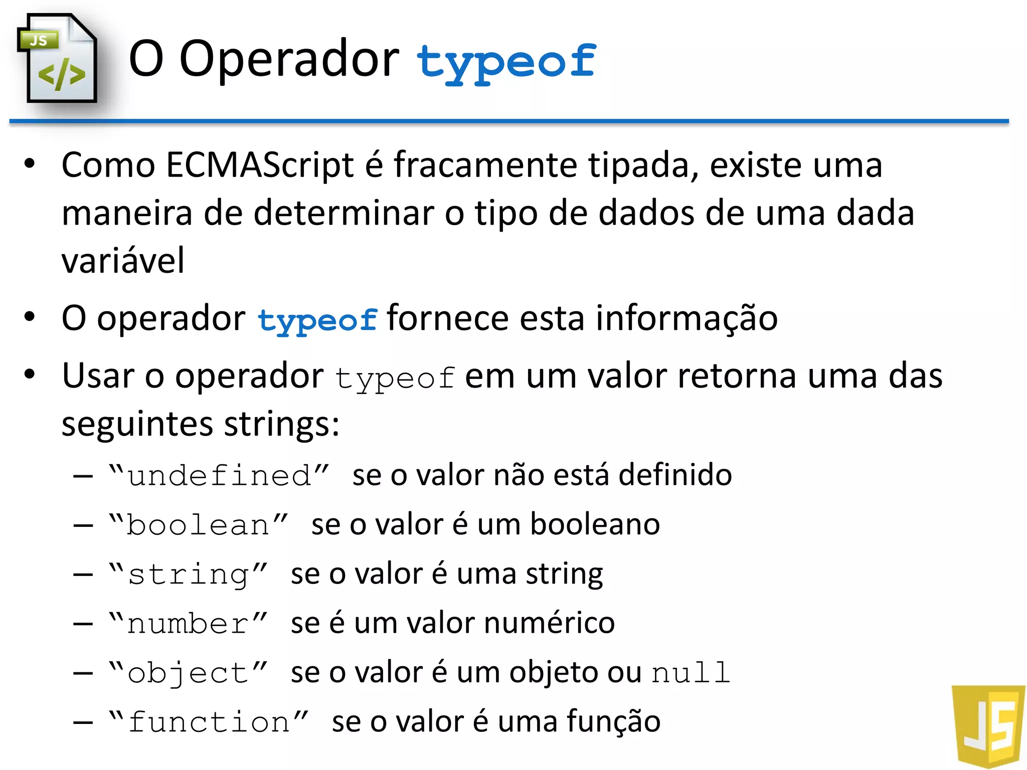 O Operador typeof
• Como ECMAScript é fracamente tipada, existe uma
maneira de determinar o tipo de dados de uma dada
variável
• O operador typeof fornece esta informação
• Usar o operador typeof em um valor retorna uma das
seguintes strings:
– “undefined” se o valor não está definido
– “boolean” se o valor é um booleano
– “string” se o valor é uma string
– “number” se é um valor numérico
– “object” se o valor é um objeto ou null
– “function” se o valor é uma função
 