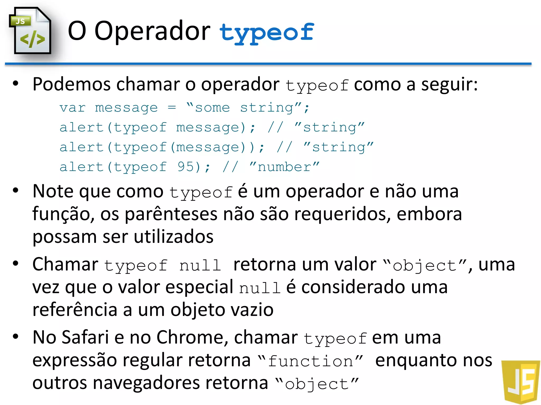 O Operador typeof
• Podemos chamar o operador typeof como a seguir:
var message = “some string”;
alert(typeof message); // ”string”
alert(typeof(message)); // ”string”
alert(typeof 95); // ”number”
• Note que como typeof é um operador e não uma
função, os parênteses não são requeridos, embora
possam ser utilizados
• Chamar typeof null retorna um valor “object”, uma
vez que o valor especial null é considerado uma
referência a um objeto vazio
• No Safari e no Chrome, chamar typeof em uma
expressão regular retorna “function” enquanto nos
outros navegadores retorna “object”
 