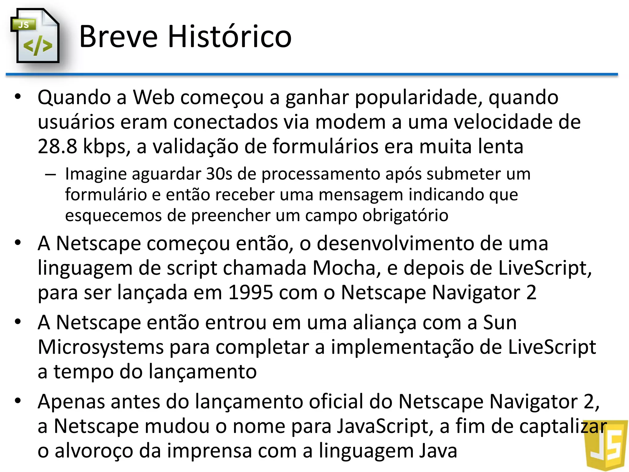 Breve Histórico
• Quando a Web começou a ganhar popularidade, quando
usuários eram conectados via modem a uma velocidade de
28.8 kbps, a validação de formulários era muita lenta
– Imagine aguardar 30s de processamento após submeter um
formulário e então receber uma mensagem indicando que
esquecemos de preencher um campo obrigatório
• A Netscape começou então, o desenvolvimento de uma
linguagem de script chamada Mocha, e depois de LiveScript,
para ser lançada em 1995 com o Netscape Navigator 2
• A Netscape então entrou em uma aliança com a Sun
Microsystems para completar a implementação de LiveScript
a tempo do lançamento
• Apenas antes do lançamento oficial do Netscape Navigator 2,
a Netscape mudou o nome para JavaScript, a fim de captalizar
o alvoroço da imprensa com a linguagem Java
 