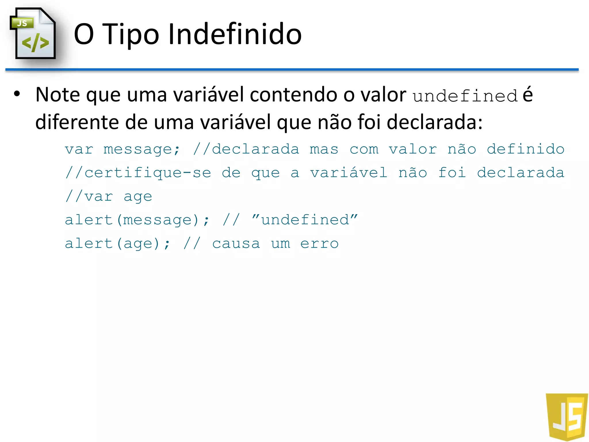 O Tipo Indefinido
• Note que uma variável contendo o valor undefined é
diferente de uma variável que não foi declarada:
var message; //declarada mas com valor não definido
//certifique-se de que a variável não foi declarada
//var age
alert(message); // ”undefined”
alert(age); // causa um erro
 