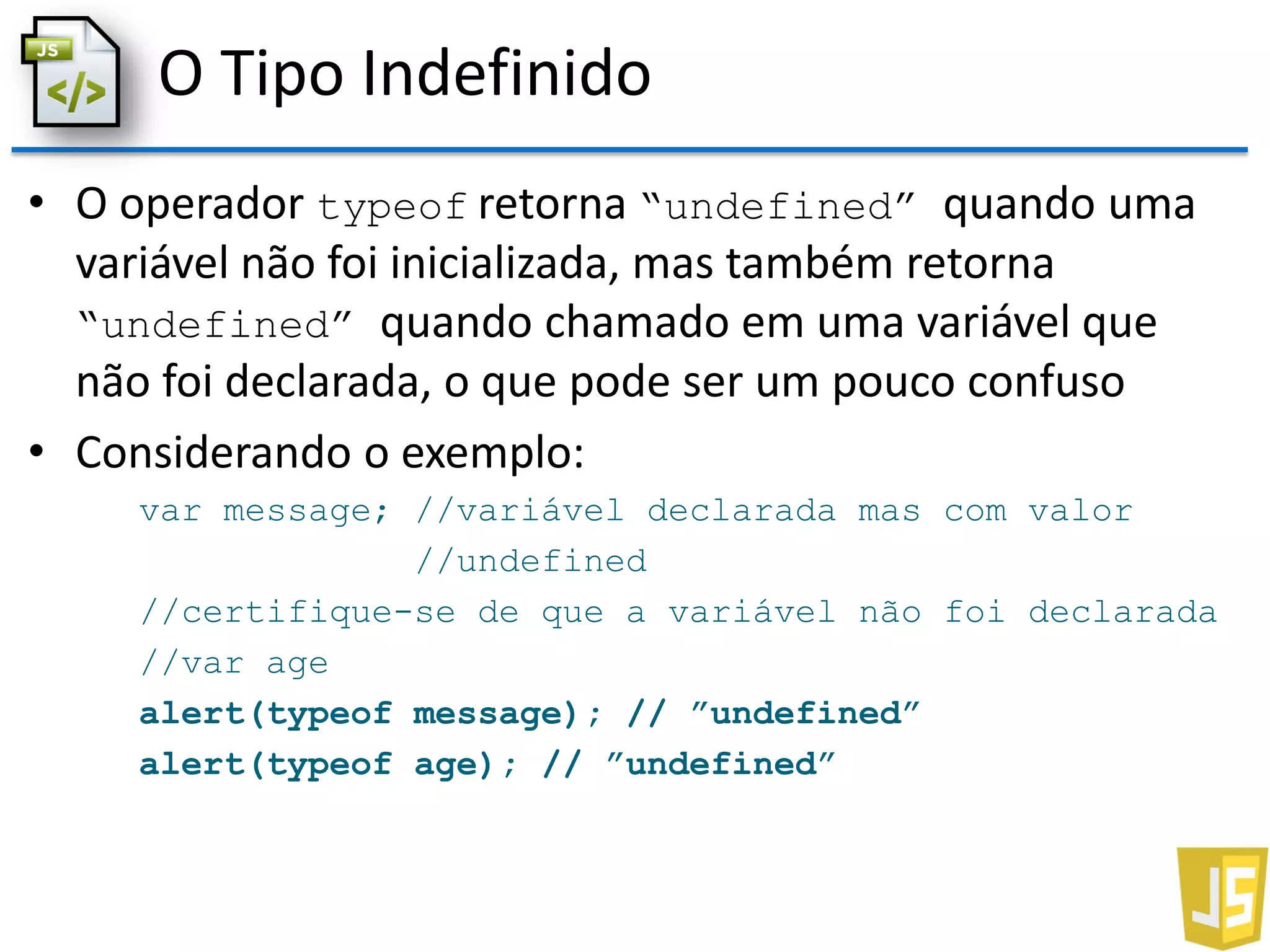 O Tipo Indefinido
• O operador typeof retorna “undefined” quando uma
variável não foi inicializada, mas também retorna
“undefined” quando chamado em uma variável que
não foi declarada, o que pode ser um pouco confuso
• Considerando o exemplo:
var message; //variável declarada mas com valor
//undefined
//certifique-se de que a variável não foi declarada
//var age
alert(typeof message); // ”undefined”
alert(typeof age); // ”undefined”
 