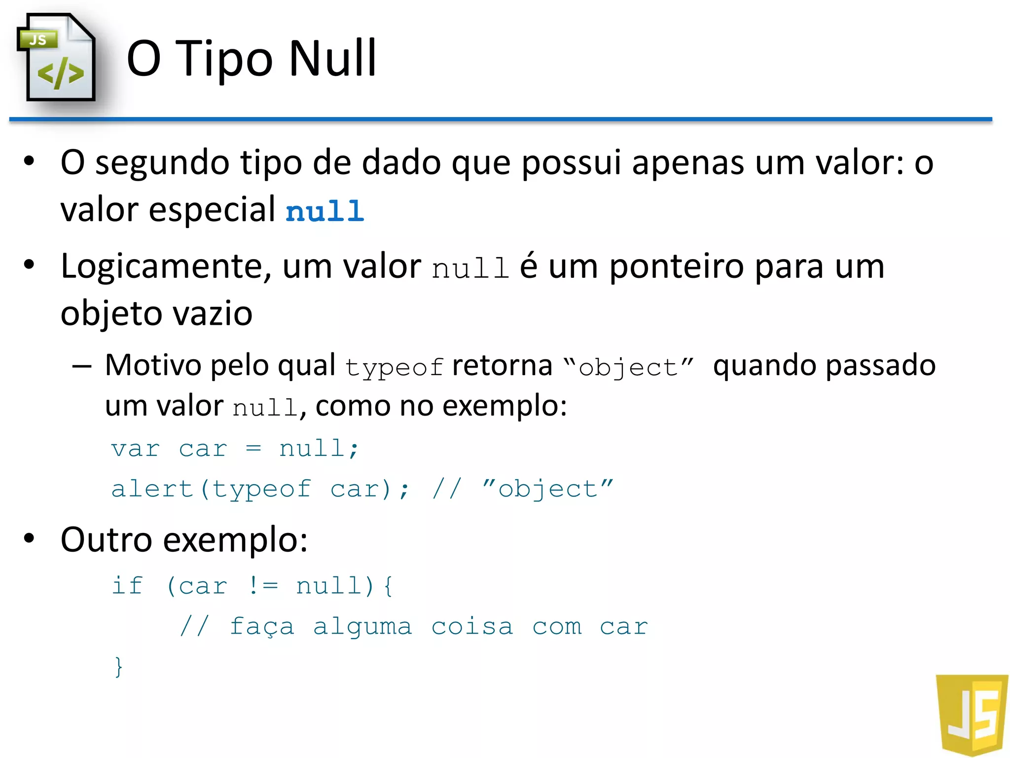O Tipo Null
• O segundo tipo de dado que possui apenas um valor: o
valor especial null
• Logicamente, um valor null é um ponteiro para um
objeto vazio
– Motivo pelo qual typeof retorna “object” quando passado
um valor null, como no exemplo:
var car = null;
alert(typeof car); // ”object”
• Outro exemplo:
if (car != null){
// faça alguma coisa com car
}
 