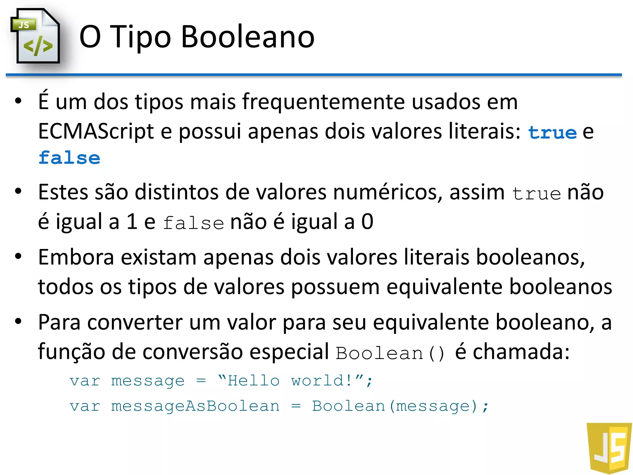 O Tipo Booleano
• É um dos tipos mais frequentemente usados em
ECMAScript e possui apenas dois valores literais: true e
false
• Estes são distintos de valores numéricos, assim true não
é igual a 1 e false não é igual a 0
• Embora existam apenas dois valores literais booleanos,
todos os tipos de valores possuem equivalente booleanos
• Para converter um valor para seu equivalente booleano, a
função de conversão especial Boolean() é chamada:
var message = “Hello world!”;
var messageAsBoolean = Boolean(message);
 