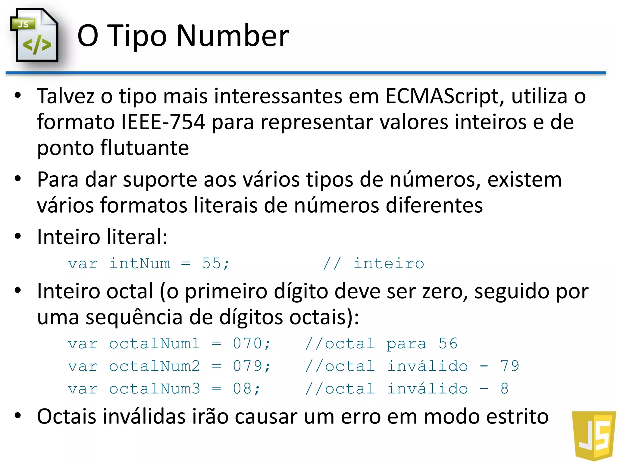 O Tipo Number
• Talvez o tipo mais interessantes em ECMAScript, utiliza o
formato IEEE-754 para representar valores inteiros e de
ponto flutuante
• Para dar suporte aos vários tipos de números, existem
vários formatos literais de números diferentes
• Inteiro literal:
var intNum = 55; // inteiro
• Inteiro octal (o primeiro dígito deve ser zero, seguido por
uma sequência de dígitos octais):
var octalNum1 = 070; //octal para 56
var octalNum2 = 079; //octal inválido - 79
var octalNum3 = 08; //octal inválido – 8
• Octais inválidas irão causar um erro em modo estrito
 