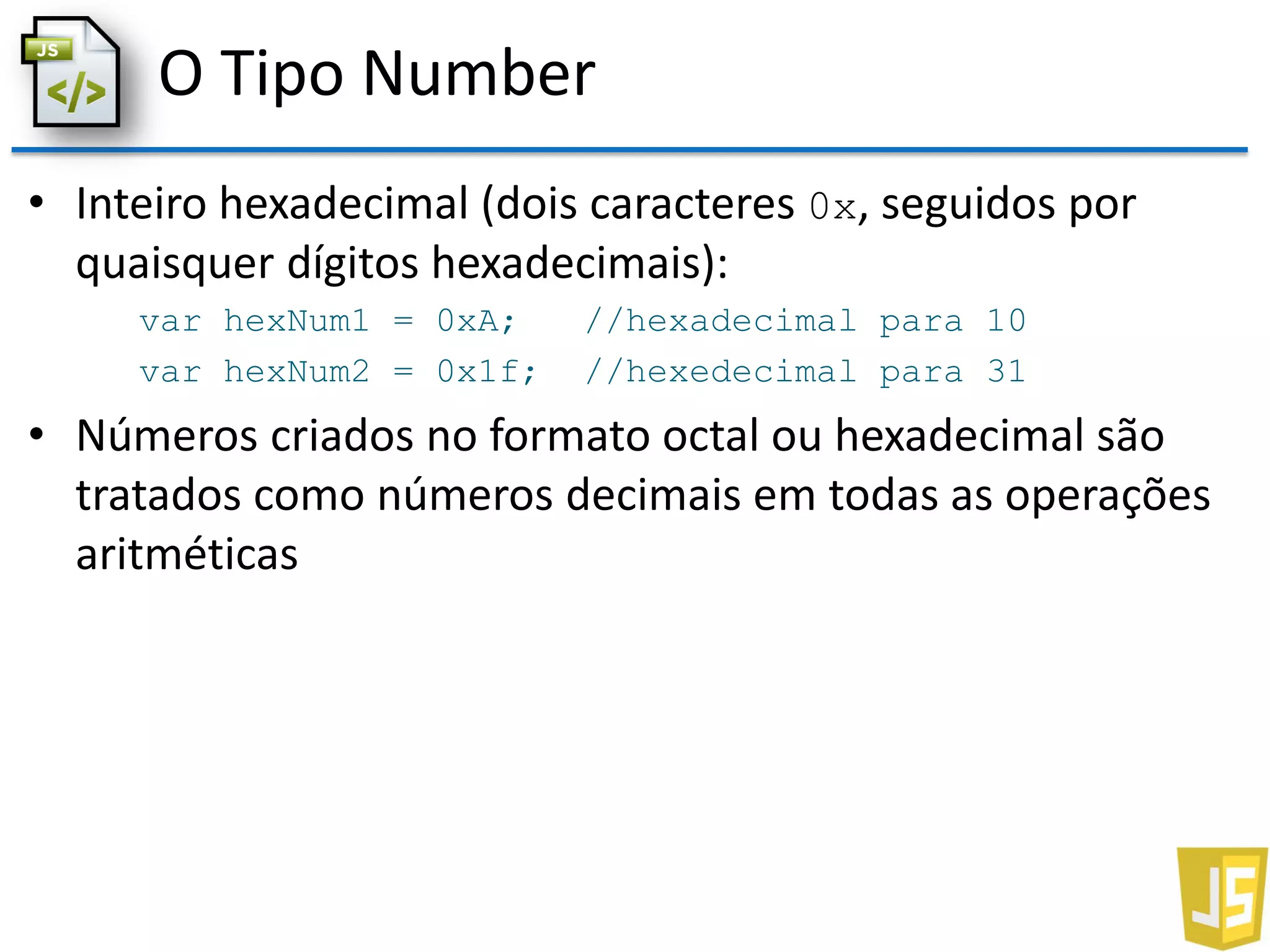 O Tipo Number
• Inteiro hexadecimal (dois caracteres 0x, seguidos por
quaisquer dígitos hexadecimais):
var hexNum1 = 0xA; //hexadecimal para 10
var hexNum2 = 0x1f; //hexedecimal para 31
• Números criados no formato octal ou hexadecimal são
tratados como números decimais em todas as operações
aritméticas
 