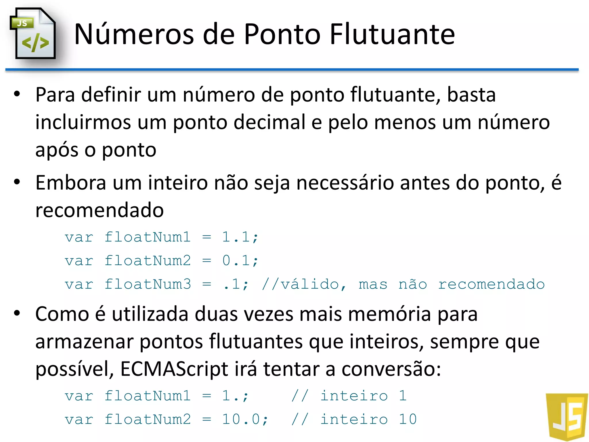 Números de Ponto Flutuante
• Para definir um número de ponto flutuante, basta
incluirmos um ponto decimal e pelo menos um número
após o ponto
• Embora um inteiro não seja necessário antes do ponto, é
recomendado
var floatNum1 = 1.1;
var floatNum2 = 0.1;
var floatNum3 = .1; //válido, mas não recomendado
• Como é utilizada duas vezes mais memória para
armazenar pontos flutuantes que inteiros, sempre que
possível, ECMAScript irá tentar a conversão:
var floatNum1 = 1.; // inteiro 1
var floatNum2 = 10.0; // inteiro 10
 