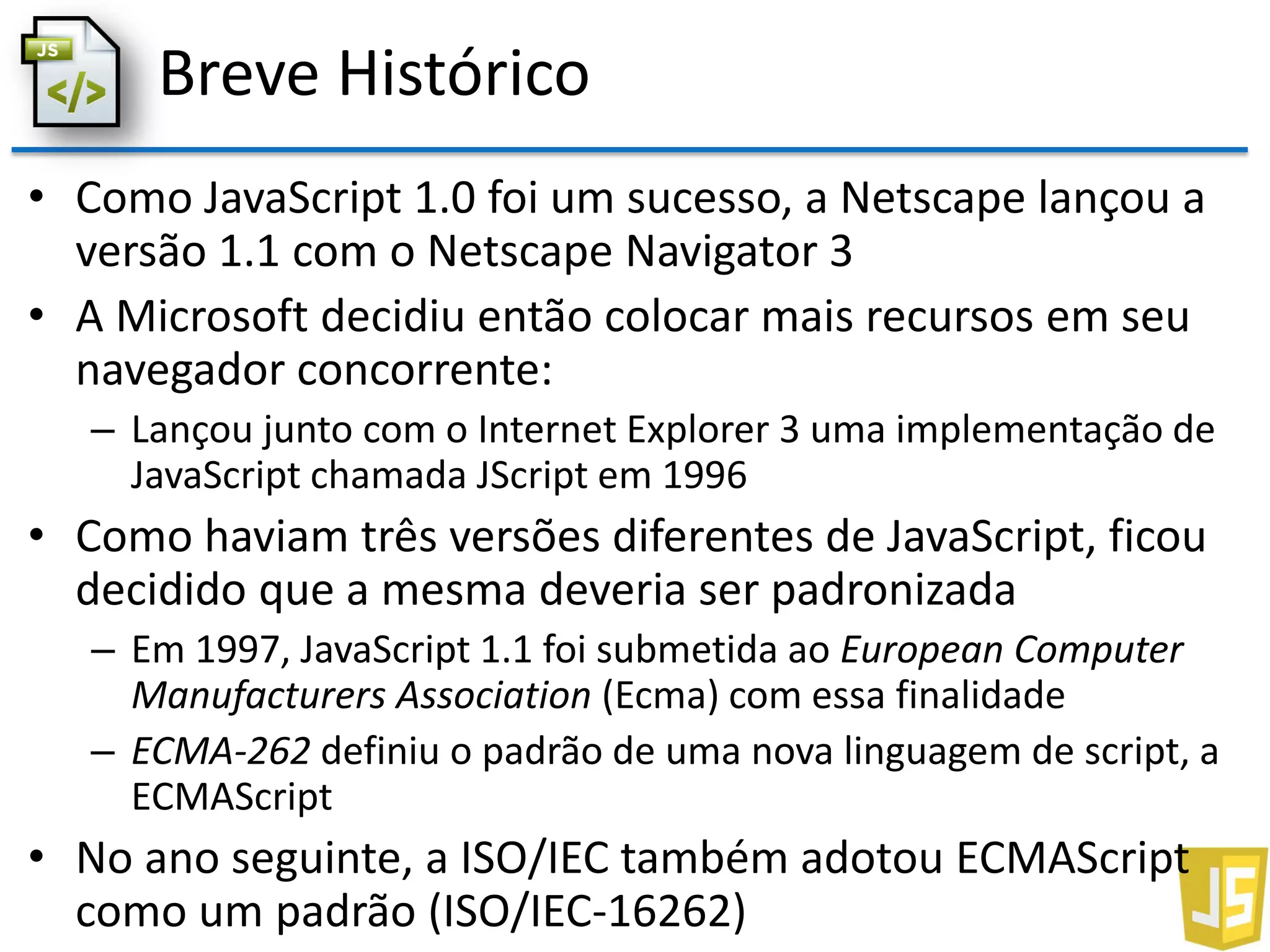 Breve Histórico
• Como JavaScript 1.0 foi um sucesso, a Netscape lançou a
versão 1.1 com o Netscape Navigator 3
• A Microsoft decidiu então colocar mais recursos em seu
navegador concorrente:
– Lançou junto com o Internet Explorer 3 uma implementação de
JavaScript chamada JScript em 1996
• Como haviam três versões diferentes de JavaScript, ficou
decidido que a mesma deveria ser padronizada
– Em 1997, JavaScript 1.1 foi submetida ao European Computer
Manufacturers Association (Ecma) com essa finalidade
– ECMA-262 definiu o padrão de uma nova linguagem de script, a
ECMAScript
• No ano seguinte, a ISO/IEC também adotou ECMAScript
como um padrão (ISO/IEC-16262)
 