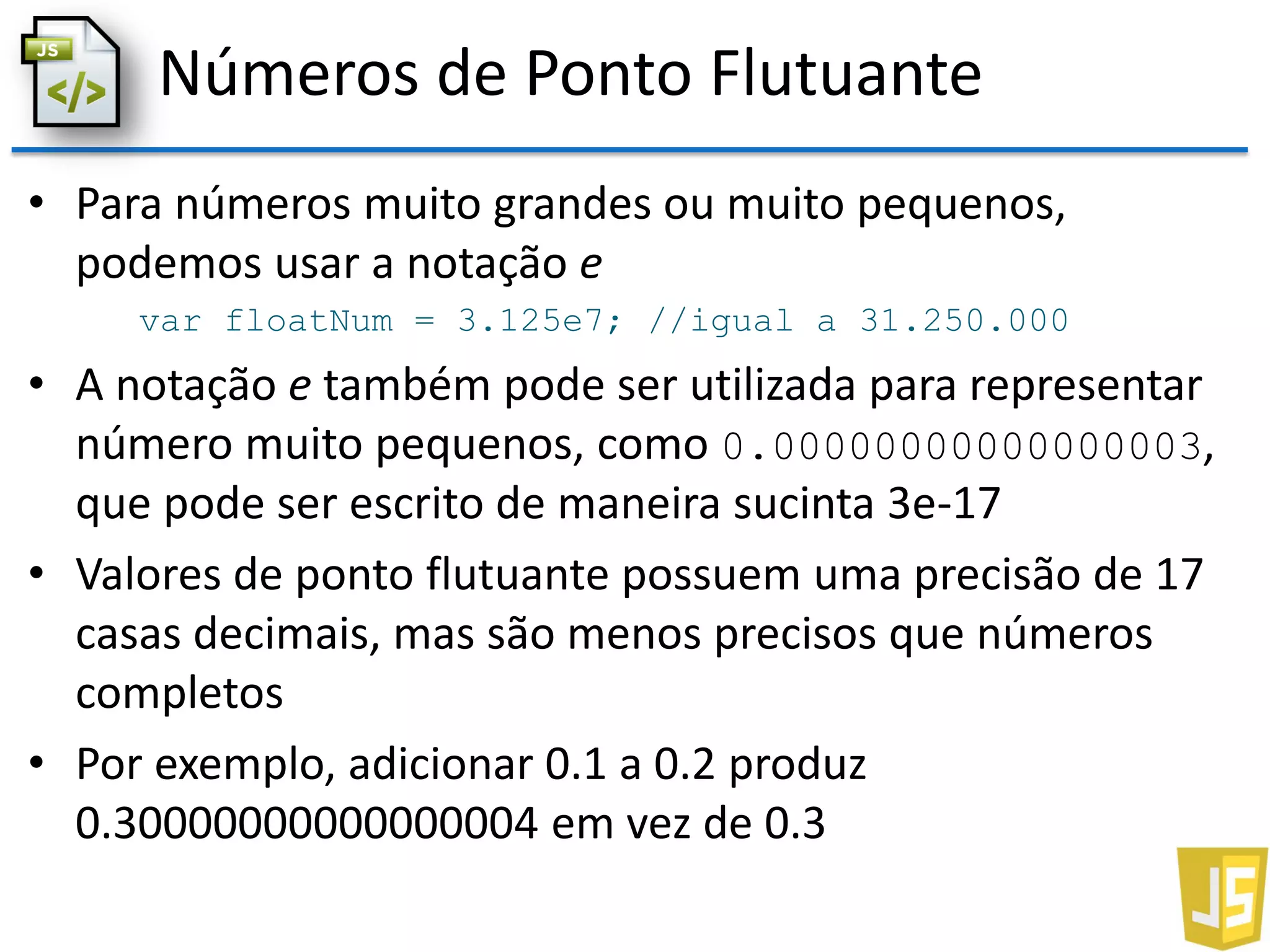 Números de Ponto Flutuante
• Para números muito grandes ou muito pequenos,
podemos usar a notação e
var floatNum = 3.125e7; //igual a 31.250.000
• A notação e também pode ser utilizada para representar
número muito pequenos, como 0.00000000000000003,
que pode ser escrito de maneira sucinta 3e-17
• Valores de ponto flutuante possuem uma precisão de 17
casas decimais, mas são menos precisos que números
completos
• Por exemplo, adicionar 0.1 a 0.2 produz
0.30000000000000004 em vez de 0.3
 