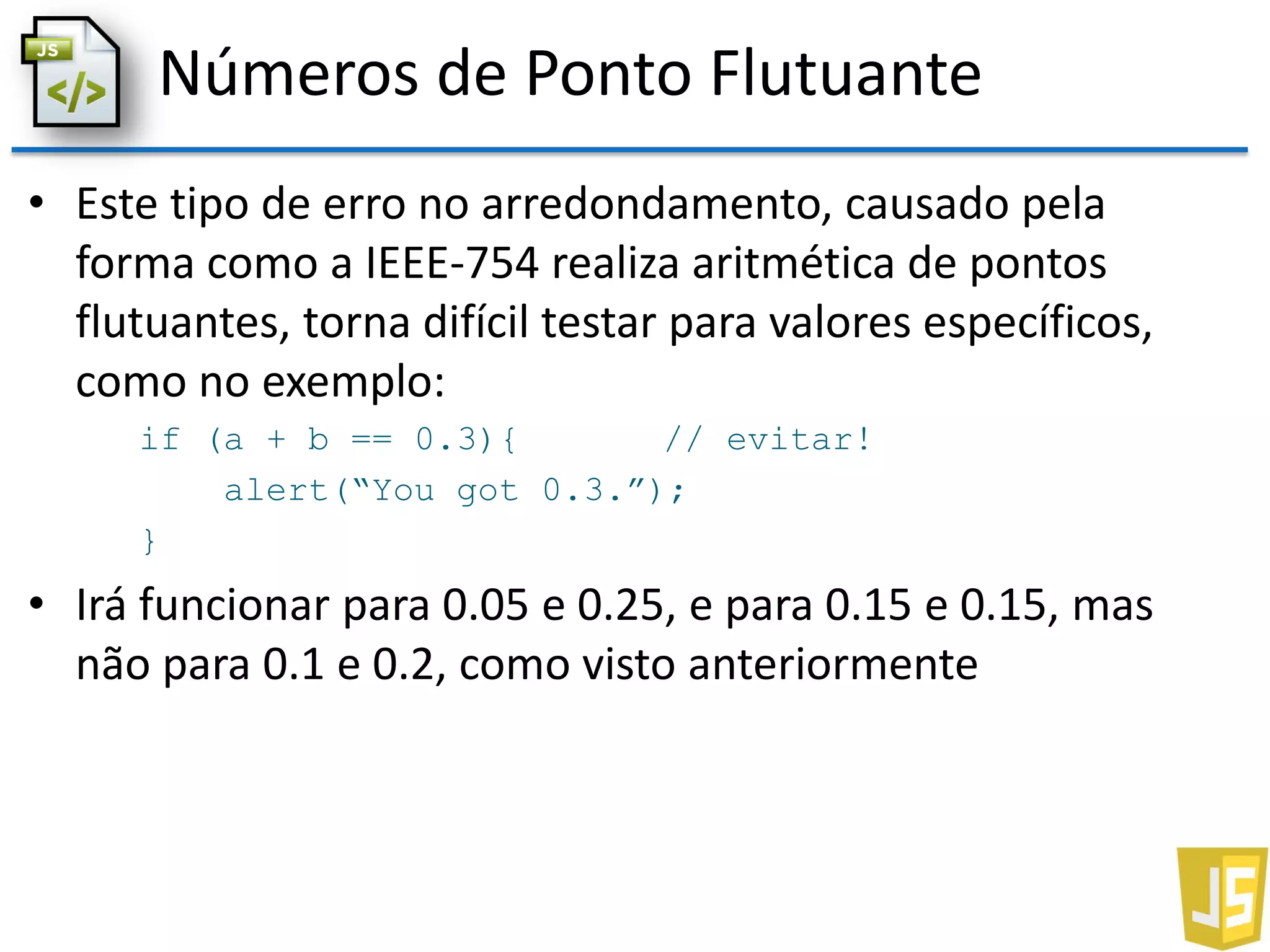 Números de Ponto Flutuante
• Este tipo de erro no arredondamento, causado pela
forma como a IEEE-754 realiza aritmética de pontos
flutuantes, torna difícil testar para valores específicos,
como no exemplo:
if (a + b == 0.3){ // evitar!
alert(“You got 0.3.”);
}
• Irá funcionar para 0.05 e 0.25, e para 0.15 e 0.15, mas
não para 0.1 e 0.2, como visto anteriormente
 