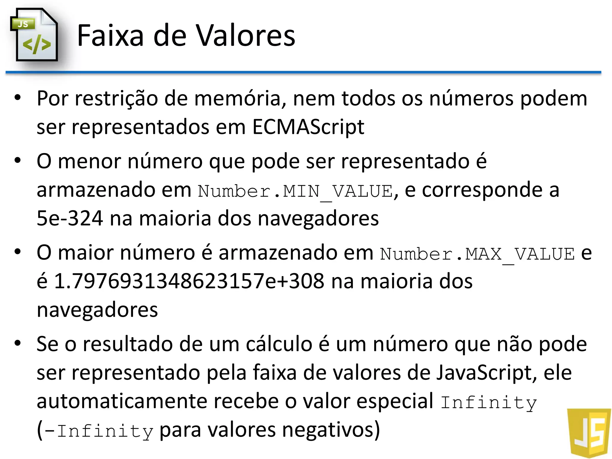 Faixa de Valores
• Por restrição de memória, nem todos os números podem
ser representados em ECMAScript
• O menor número que pode ser representado é
armazenado em Number.MIN_VALUE, e corresponde a
5e-324 na maioria dos navegadores
• O maior número é armazenado em Number.MAX_VALUE e
é 1.7976931348623157e+308 na maioria dos
navegadores
• Se o resultado de um cálculo é um número que não pode
ser representado pela faixa de valores de JavaScript, ele
automaticamente recebe o valor especial Infinity
(-Infinity para valores negativos)
 