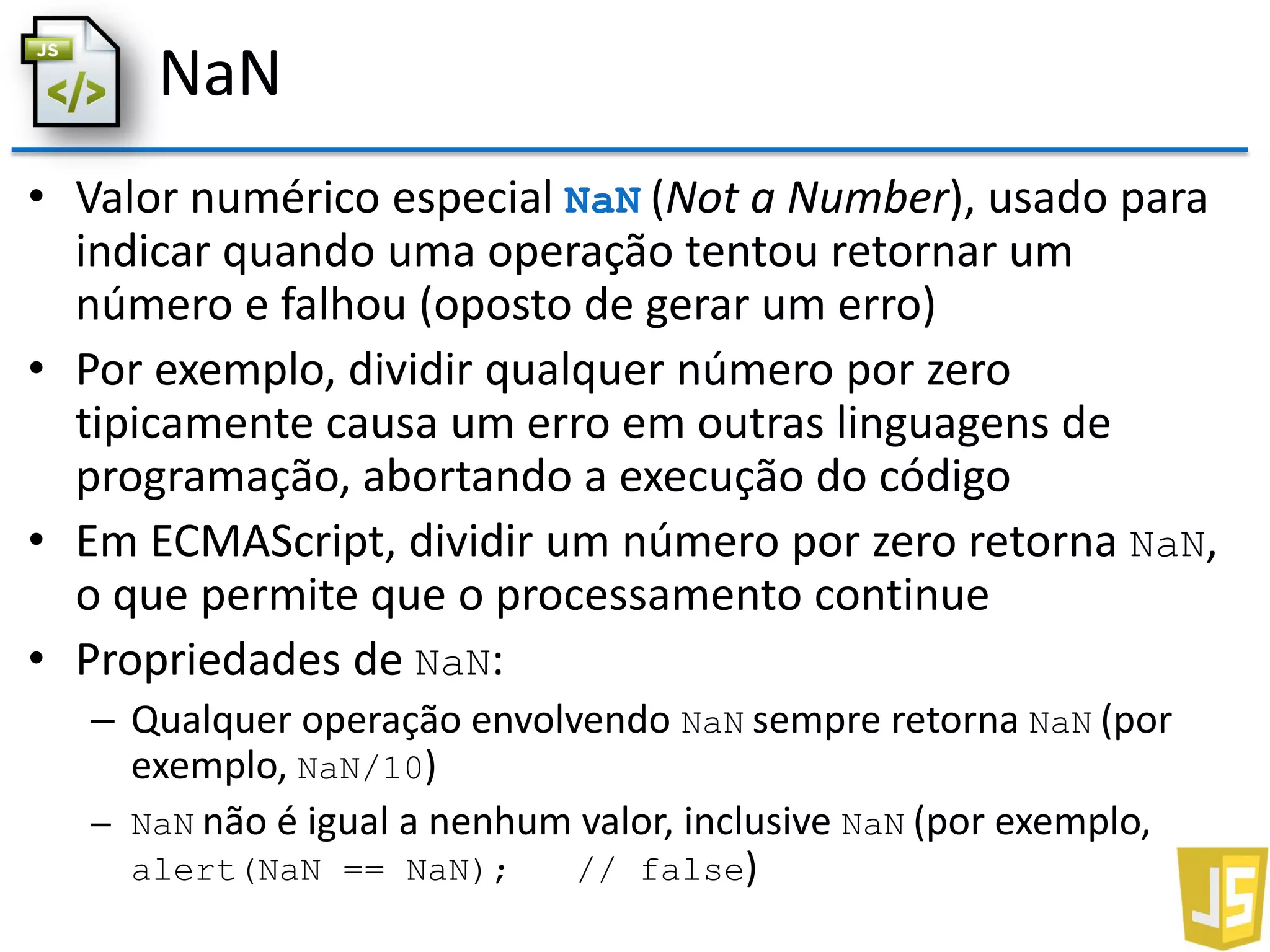 NaN
• Valor numérico especial NaN (Not a Number), usado para
indicar quando uma operação tentou retornar um
número e falhou (oposto de gerar um erro)
• Por exemplo, dividir qualquer número por zero
tipicamente causa um erro em outras linguagens de
programação, abortando a execução do código
• Em ECMAScript, dividir um número por zero retorna NaN,
o que permite que o processamento continue
• Propriedades de NaN:
– Qualquer operação envolvendo NaN sempre retorna NaN (por
exemplo, NaN/10)
– NaN não é igual a nenhum valor, inclusive NaN (por exemplo,
alert(NaN == NaN); // false)
 