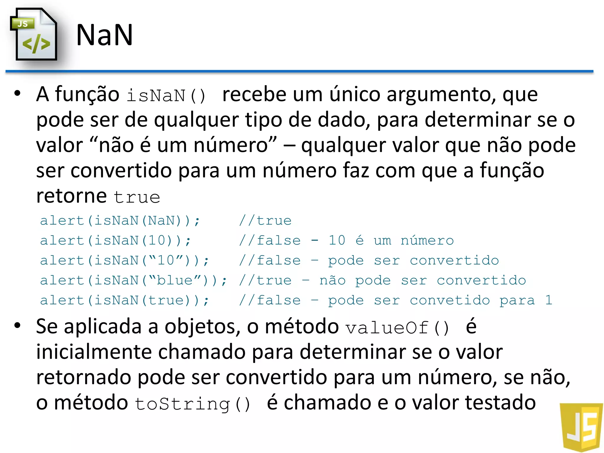 NaN
• A função isNaN() recebe um único argumento, que
pode ser de qualquer tipo de dado, para determinar se o
valor “não é um número” – qualquer valor que não pode
ser convertido para um número faz com que a função
retorne true
alert(isNaN(NaN)); //true
alert(isNaN(10)); //false - 10 é um número
alert(isNaN(“10”)); //false – pode ser convertido
alert(isNaN(“blue”)); //true – não pode ser convertido
alert(isNaN(true)); //false – pode ser convetido para 1
• Se aplicada a objetos, o método valueOf() é
inicialmente chamado para determinar se o valor
retornado pode ser convertido para um número, se não,
o método toString() é chamado e o valor testado
 