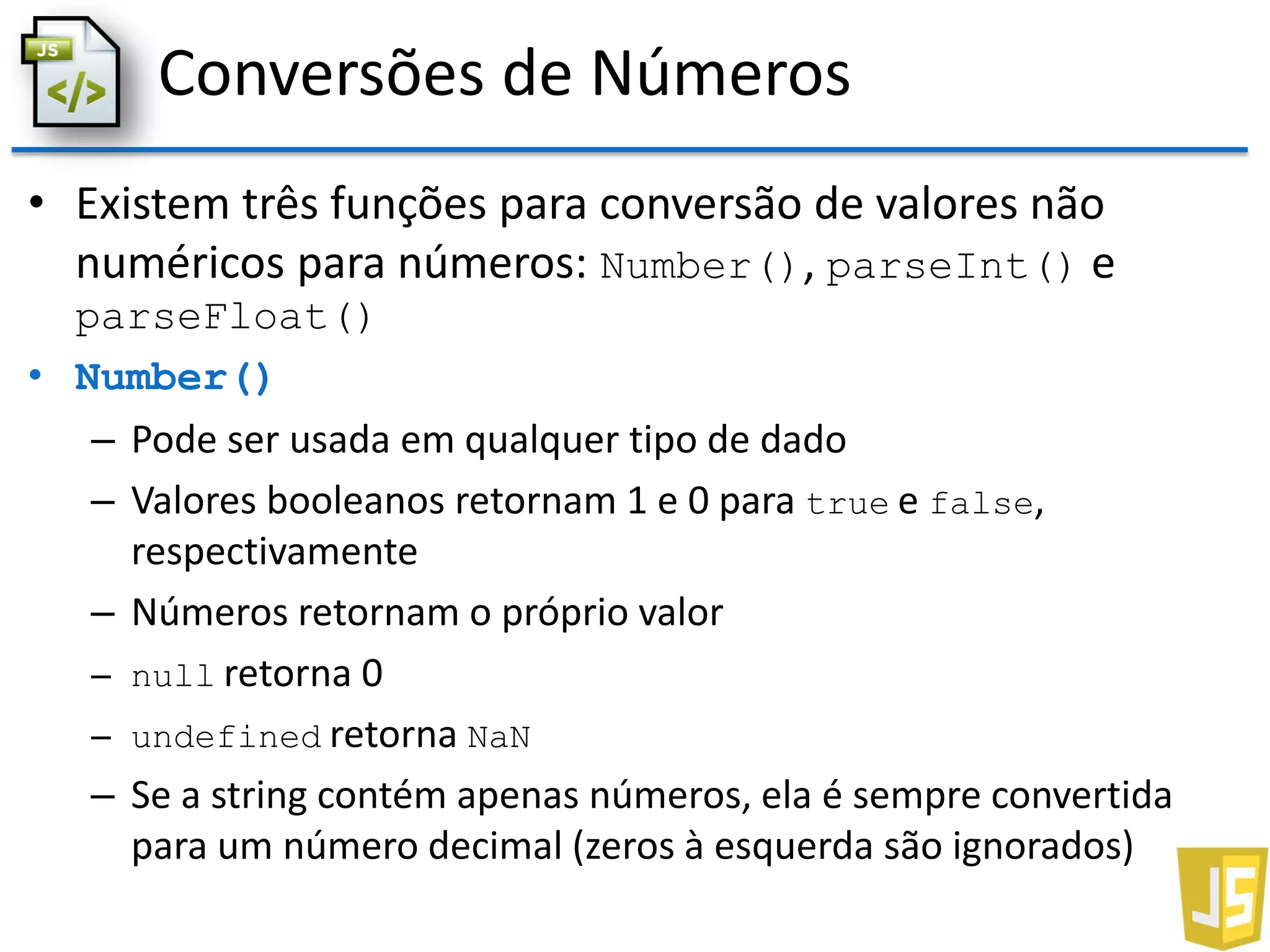 Conversões de Números
• Existem três funções para conversão de valores não
numéricos para números: Number(), parseInt() e
parseFloat()
• Number()
– Pode ser usada em qualquer tipo de dado
– Valores booleanos retornam 1 e 0 para true e false,
respectivamente
– Números retornam o próprio valor
– null retorna 0
– undefined retorna NaN
– Se a string contém apenas números, ela é sempre convertida
para um número decimal (zeros à esquerda são ignorados)
 