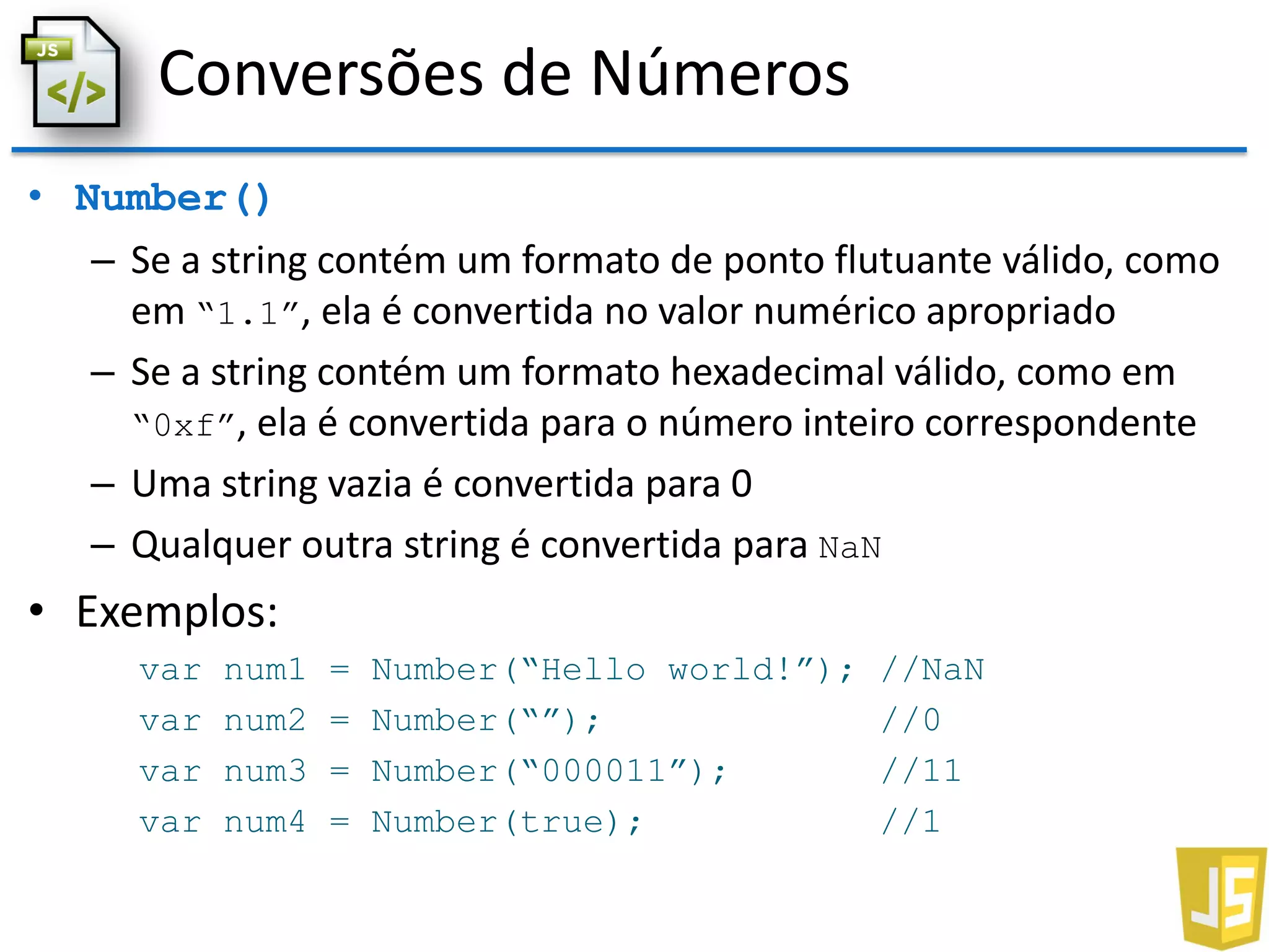 Conversões de Números
• Number()
– Se a string contém um formato de ponto flutuante válido, como
em “1.1”, ela é convertida no valor numérico apropriado
– Se a string contém um formato hexadecimal válido, como em
“0xf”, ela é convertida para o número inteiro correspondente
– Uma string vazia é convertida para 0
– Qualquer outra string é convertida para NaN
• Exemplos:
var num1 = Number(“Hello world!”); //NaN
var num2 = Number(“”); //0
var num3 = Number(“000011”); //11
var num4 = Number(true); //1
 