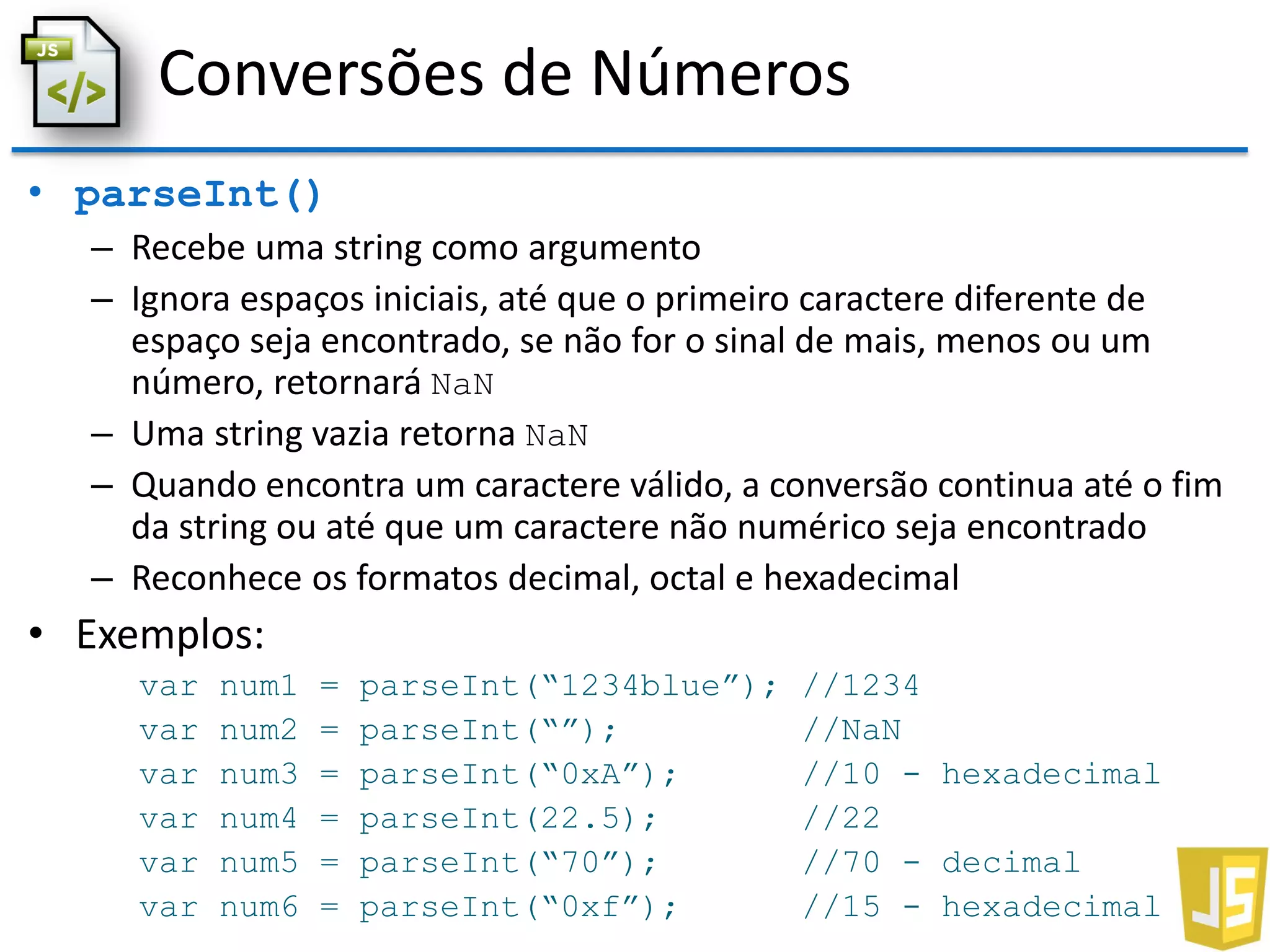 Conversões de Números
• parseInt()
– Recebe uma string como argumento
– Ignora espaços iniciais, até que o primeiro caractere diferente de
espaço seja encontrado, se não for o sinal de mais, menos ou um
número, retornará NaN
– Uma string vazia retorna NaN
– Quando encontra um caractere válido, a conversão continua até o fim
da string ou até que um caractere não numérico seja encontrado
– Reconhece os formatos decimal, octal e hexadecimal
• Exemplos:
var num1 = parseInt(“1234blue”); //1234
var num2 = parseInt(“”); //NaN
var num3 = parseInt(“0xA”); //10 - hexadecimal
var num4 = parseInt(22.5); //22
var num5 = parseInt(“70”); //70 - decimal
var num6 = parseInt(“0xf”); //15 - hexadecimal
 