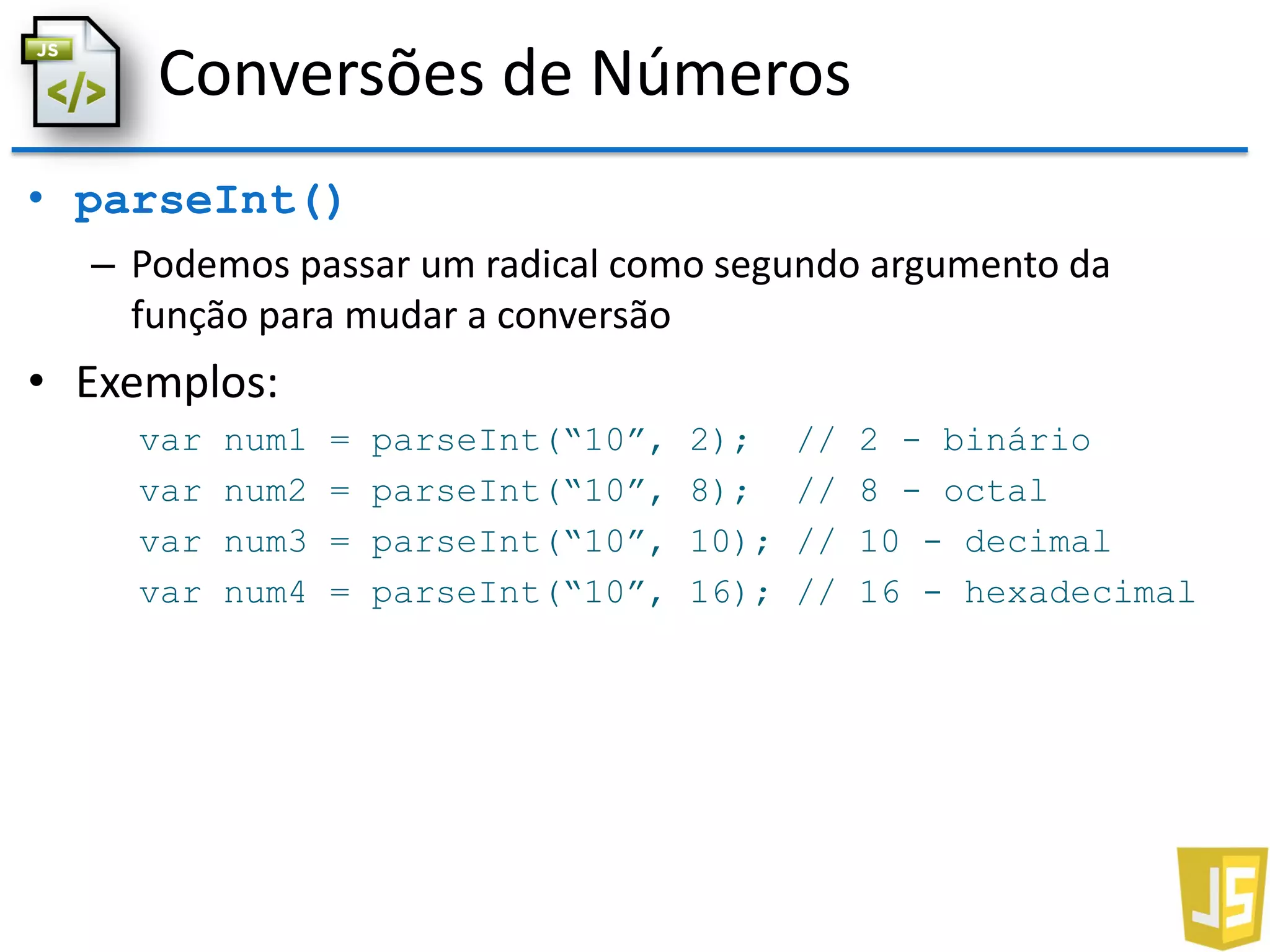 Conversões de Números
• parseInt()
– Podemos passar um radical como segundo argumento da
função para mudar a conversão
• Exemplos:
var num1 = parseInt(“10”, 2); // 2 - binário
var num2 = parseInt(“10”, 8); // 8 - octal
var num3 = parseInt(“10”, 10); // 10 - decimal
var num4 = parseInt(“10”, 16); // 16 - hexadecimal
 