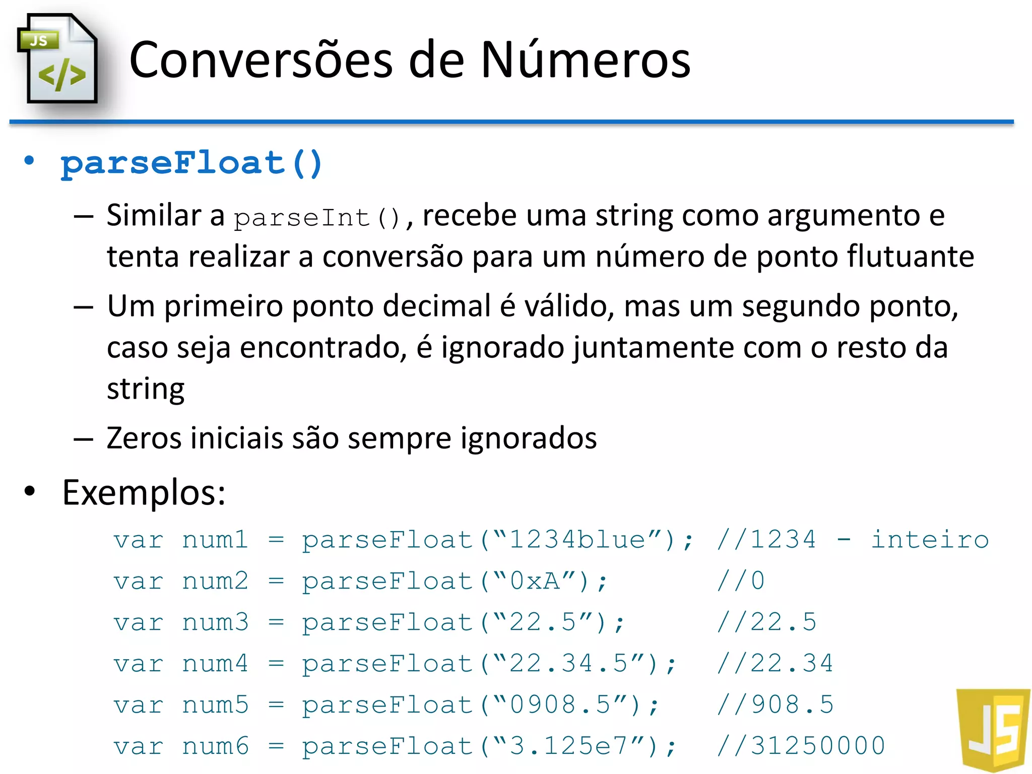 Conversões de Números
• parseFloat()
– Similar a parseInt(), recebe uma string como argumento e
tenta realizar a conversão para um número de ponto flutuante
– Um primeiro ponto decimal é válido, mas um segundo ponto,
caso seja encontrado, é ignorado juntamente com o resto da
string
– Zeros iniciais são sempre ignorados
• Exemplos:
var num1 = parseFloat(“1234blue”); //1234 - inteiro
var num2 = parseFloat(“0xA”); //0
var num3 = parseFloat(“22.5”); //22.5
var num4 = parseFloat(“22.34.5”); //22.34
var num5 = parseFloat(“0908.5”); //908.5
var num6 = parseFloat(“3.125e7”); //31250000
 