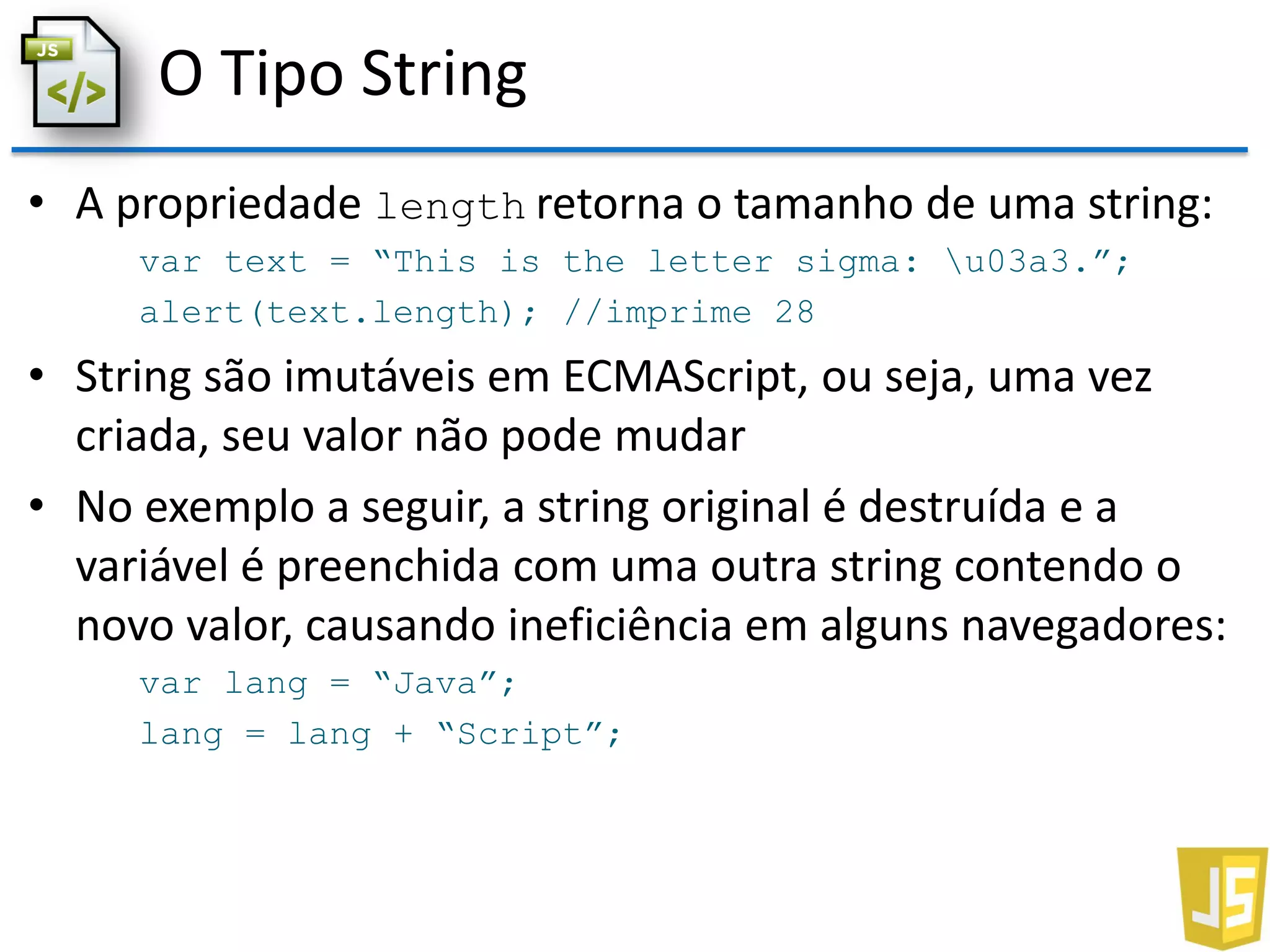 O Tipo String
• A propriedade length retorna o tamanho de uma string:
var text = “This is the letter sigma: u03a3.”;
alert(text.length); //imprime 28
• String são imutáveis em ECMAScript, ou seja, uma vez
criada, seu valor não pode mudar
• No exemplo a seguir, a string original é destruída e a
variável é preenchida com uma outra string contendo o
novo valor, causando ineficiência em alguns navegadores:
var lang = “Java”;
lang = lang + “Script”;
 