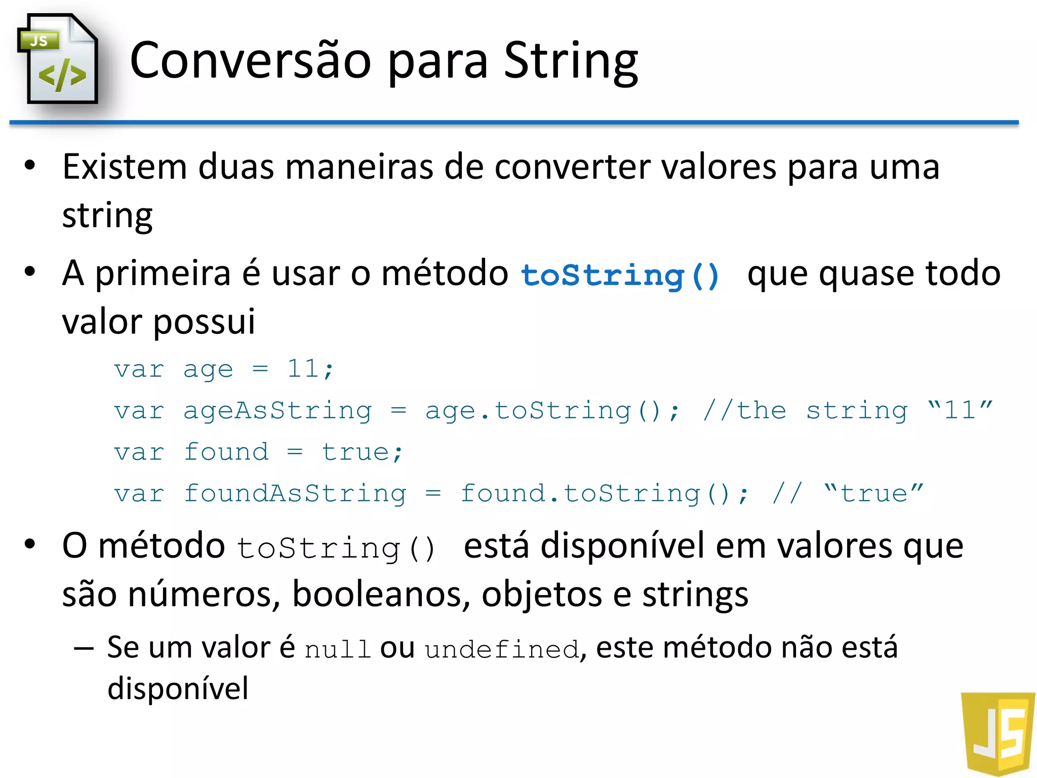 Conversão para String
• Existem duas maneiras de converter valores para uma
string
• A primeira é usar o método toString() que quase todo
valor possui
var age = 11;
var ageAsString = age.toString(); //the string “11”
var found = true;
var foundAsString = found.toString(); // “true”
• O método toString() está disponível em valores que
são números, booleanos, objetos e strings
– Se um valor é null ou undefined, este método não está
disponível
 